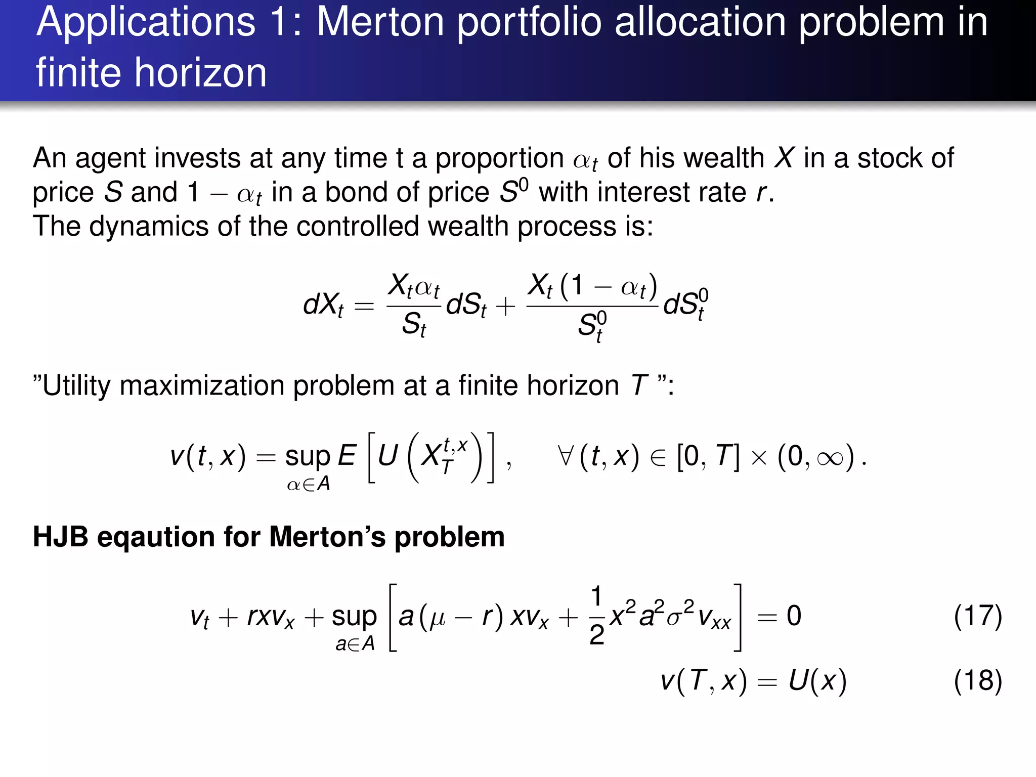 Applications 1: Merton portfolio allocation problem in
ﬁnite horizon
An agent invests at any time t a proportion αt of his wealth X in a stock of
price S and 1 − αt in a bond of price S0
with interest rate r.
The dynamics of the controlled wealth process is:
dXt =
Xt αt
St
dSt +
Xt (1 − αt )
S0
t
dS0
t
”Utility maximization problem at a ﬁnite horizon T ”:
v(t, x) = sup
α∈A
E U Xt,x
T , ∀ (t, x) ∈ [0, T] × (0, ∞) .
HJB eqaution for Merton’s problem
vt + rxvx + sup
a∈A
a (µ − r) xvx +
1
2
x2
a2
σ2
vxx = 0 (17)
v(T, x) = U(x) (18)
 
