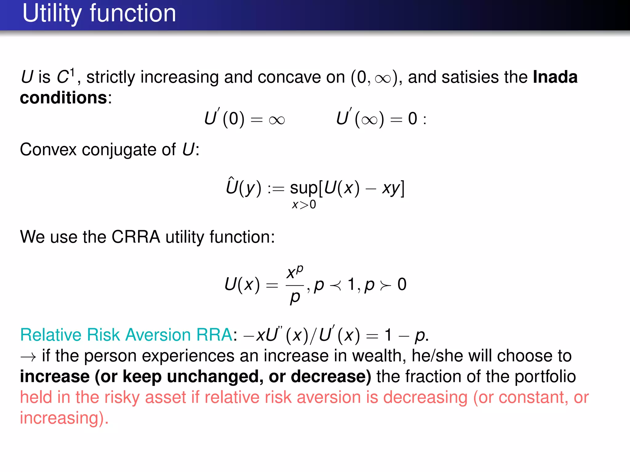 Utility function
U is C1
, strictly increasing and concave on (0, ∞), and satisies the Inada
conditions:
U (0) = ∞ U (∞) = 0 :
Convex conjugate of U:
ˆU(y) := sup
x>0
[U(x) − xy]
We use the CRRA utility function:
U(x) =
xp
p
, p 1, p 0
Relative Risk Aversion RRA: −xU”
(x)/U (x) = 1 − p.
→ if the person experiences an increase in wealth, he/she will choose to
increase (or keep unchanged, or decrease) the fraction of the portfolio
held in the risky asset if relative risk aversion is decreasing (or constant, or
increasing).
 