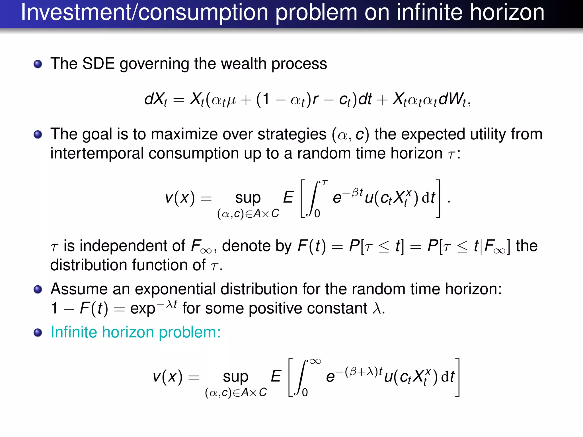 Investment/consumption problem on inﬁnite horizon
The SDE governing the wealth process
dXt = Xt (αt µ + (1 − αt )r − ct )dt + Xt αt αt dWt ,
The goal is to maximize over strategies (α, c) the expected utility from
intertemporal consumption up to a random time horizon τ:
v(x) = sup
(α,c)∈A×C
E
τ
0
e−βt
u(ct Xx
t ) dt .
τ is independent of F∞, denote by F(t) = P[τ ≤ t] = P[τ ≤ t|F∞] the
distribution function of τ.
Assume an exponential distribution for the random time horizon:
1 − F(t) = exp−λt
for some positive constant λ.
Inﬁnite horizon problem:
v(x) = sup
(α,c)∈A×C
E
∞
0
e−(β+λ)t
u(ct Xx
t ) dt
 