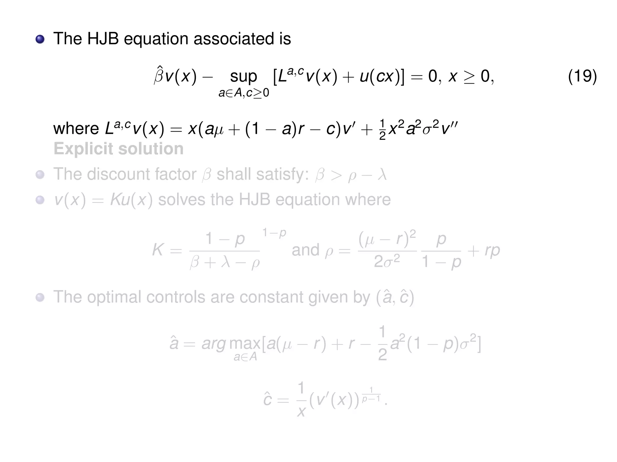 The HJB equation associated is
ˆβv(x) − sup
a∈A,c≥0
[La,c
v(x) + u(cx)] = 0, x ≥ 0, (19)
where La,c
v(x) = x(aµ + (1 − a)r − c)v + 1
2 x2
a2
σ2
v
Explicit solution
The discount factor β shall satisfy: β > ρ − λ
v(x) = Ku(x) solves the HJB equation where
K =
1 − p
β + λ − ρ
1−p
and ρ =
(µ − r)2
2σ2
p
1 − p
+ rp
The optimal controls are constant given by (ˆa, ˆc)
ˆa = arg max
a∈A
[a(µ − r) + r −
1
2
a2
(1 − p)σ2
]
ˆc =
1
x
(v (x))
1
p−1 .
 