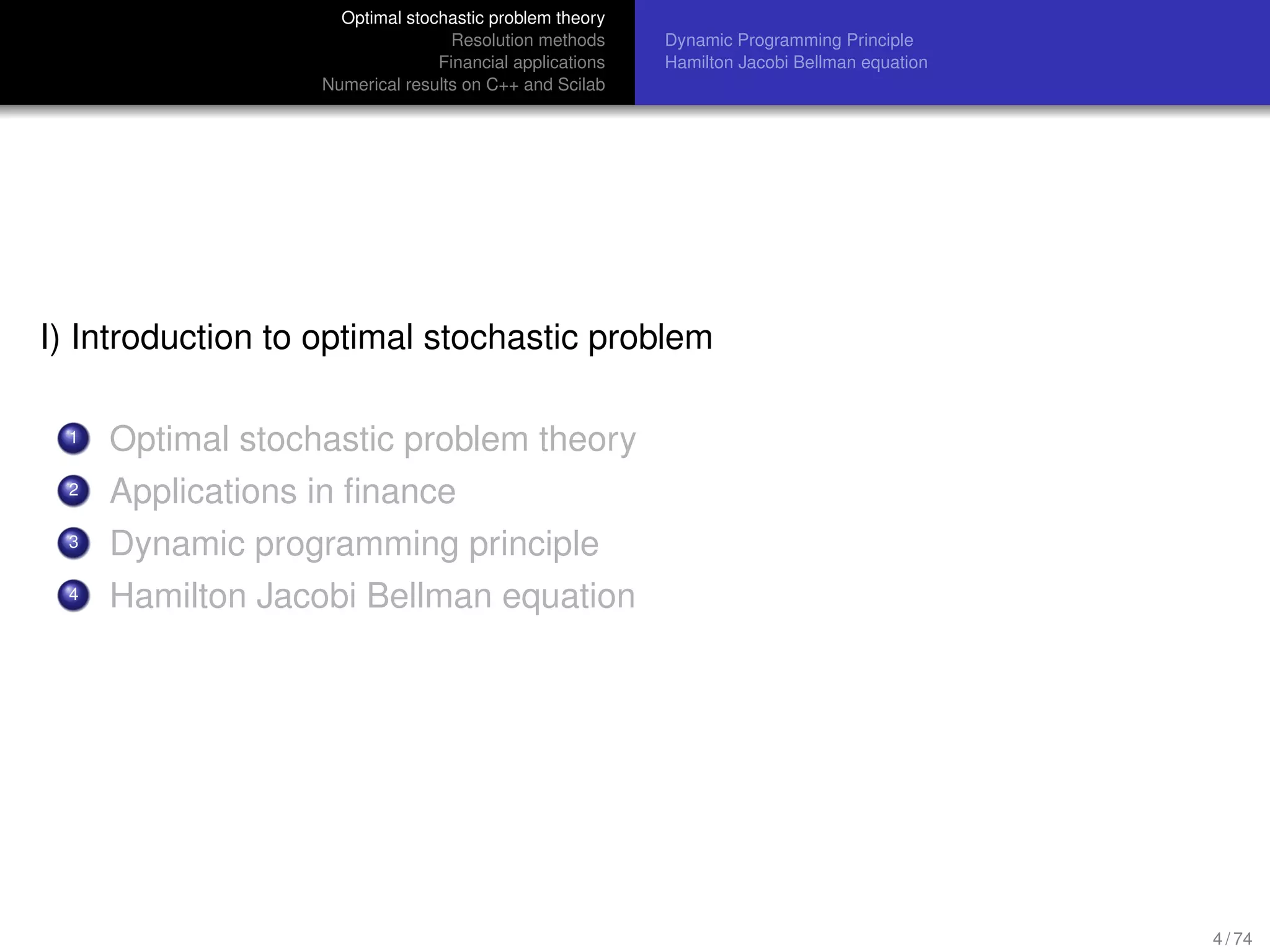 Optimal stochastic problem theory
Resolution methods
Financial applications
Numerical results on C++ and Scilab
Dynamic Programming Principle
Hamilton Jacobi Bellman equation
I) Introduction to optimal stochastic problem
1 Optimal stochastic problem theory
2 Applications in ﬁnance
3 Dynamic programming principle
4 Hamilton Jacobi Bellman equation
4 / 74
 