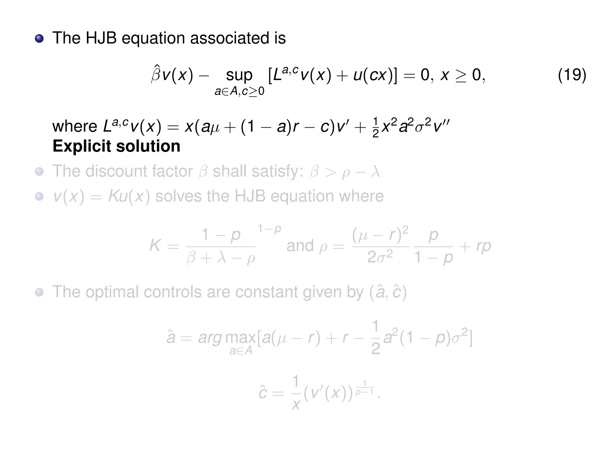 The HJB equation associated is
ˆβv(x) − sup
a∈A,c≥0
[La,c
v(x) + u(cx)] = 0, x ≥ 0, (19)
where La,c
v(x) = x(aµ + (1 − a)r − c)v + 1
2 x2
a2
σ2
v
Explicit solution
The discount factor β shall satisfy: β > ρ − λ
v(x) = Ku(x) solves the HJB equation where
K =
1 − p
β + λ − ρ
1−p
and ρ =
(µ − r)2
2σ2
p
1 − p
+ rp
The optimal controls are constant given by (ˆa, ˆc)
ˆa = arg max
a∈A
[a(µ − r) + r −
1
2
a2
(1 − p)σ2
]
ˆc =
1
x
(v (x))
1
p−1 .
 