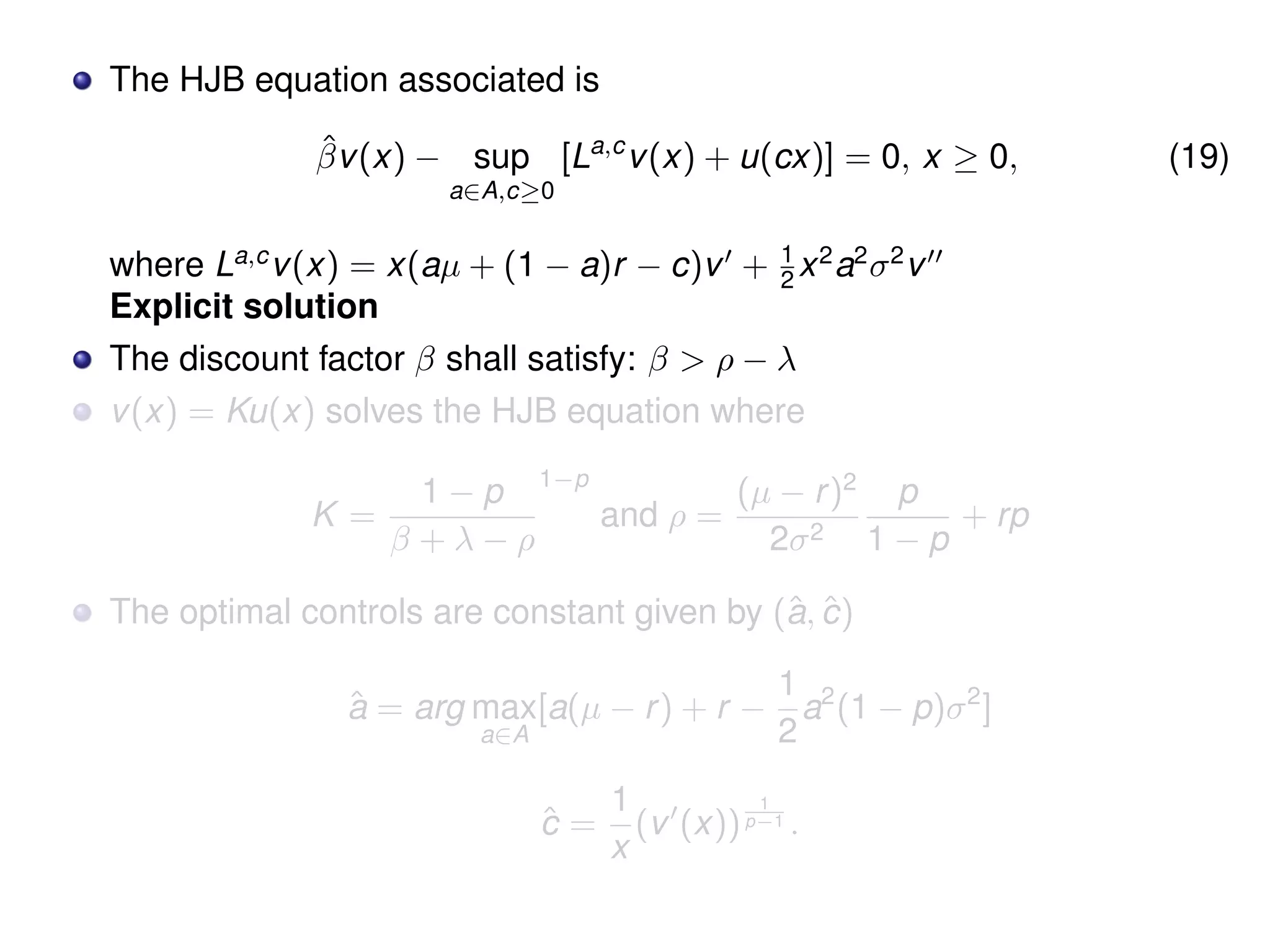 The HJB equation associated is
ˆβv(x) − sup
a∈A,c≥0
[La,c
v(x) + u(cx)] = 0, x ≥ 0, (19)
where La,c
v(x) = x(aµ + (1 − a)r − c)v + 1
2 x2
a2
σ2
v
Explicit solution
The discount factor β shall satisfy: β > ρ − λ
v(x) = Ku(x) solves the HJB equation where
K =
1 − p
β + λ − ρ
1−p
and ρ =
(µ − r)2
2σ2
p
1 − p
+ rp
The optimal controls are constant given by (ˆa, ˆc)
ˆa = arg max
a∈A
[a(µ − r) + r −
1
2
a2
(1 − p)σ2
]
ˆc =
1
x
(v (x))
1
p−1 .
 