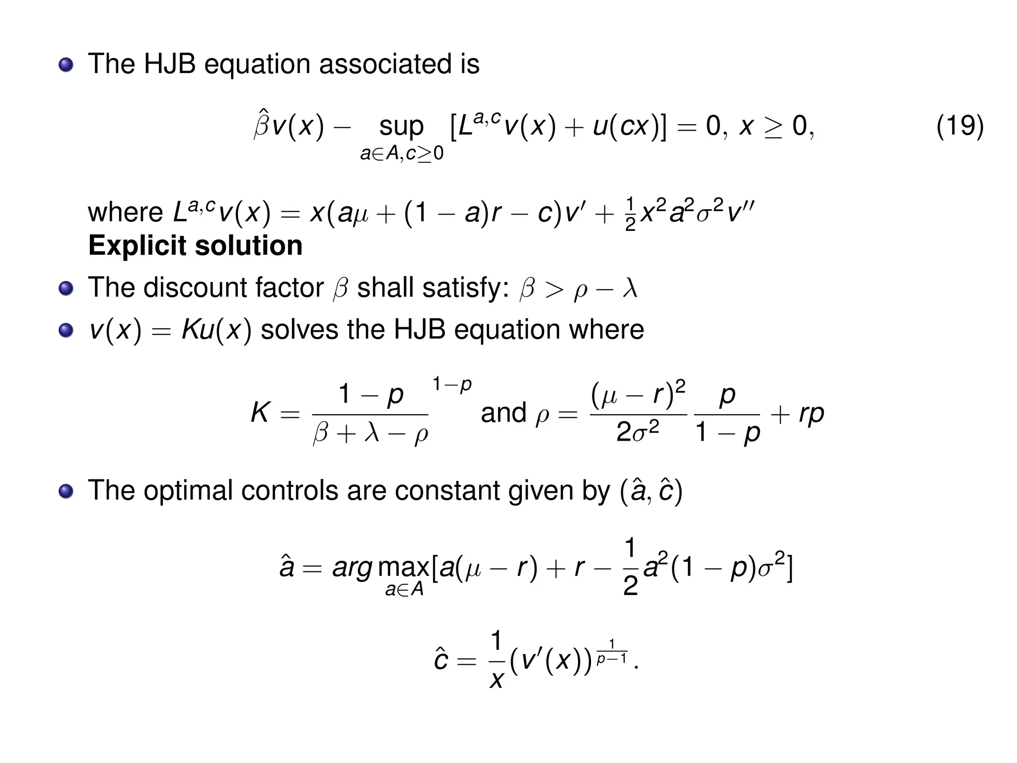 The HJB equation associated is
ˆβv(x) − sup
a∈A,c≥0
[La,c
v(x) + u(cx)] = 0, x ≥ 0, (19)
where La,c
v(x) = x(aµ + (1 − a)r − c)v + 1
2 x2
a2
σ2
v
Explicit solution
The discount factor β shall satisfy: β > ρ − λ
v(x) = Ku(x) solves the HJB equation where
K =
1 − p
β + λ − ρ
1−p
and ρ =
(µ − r)2
2σ2
p
1 − p
+ rp
The optimal controls are constant given by (ˆa, ˆc)
ˆa = arg max
a∈A
[a(µ − r) + r −
1
2
a2
(1 − p)σ2
]
ˆc =
1
x
(v (x))
1
p−1 .
 