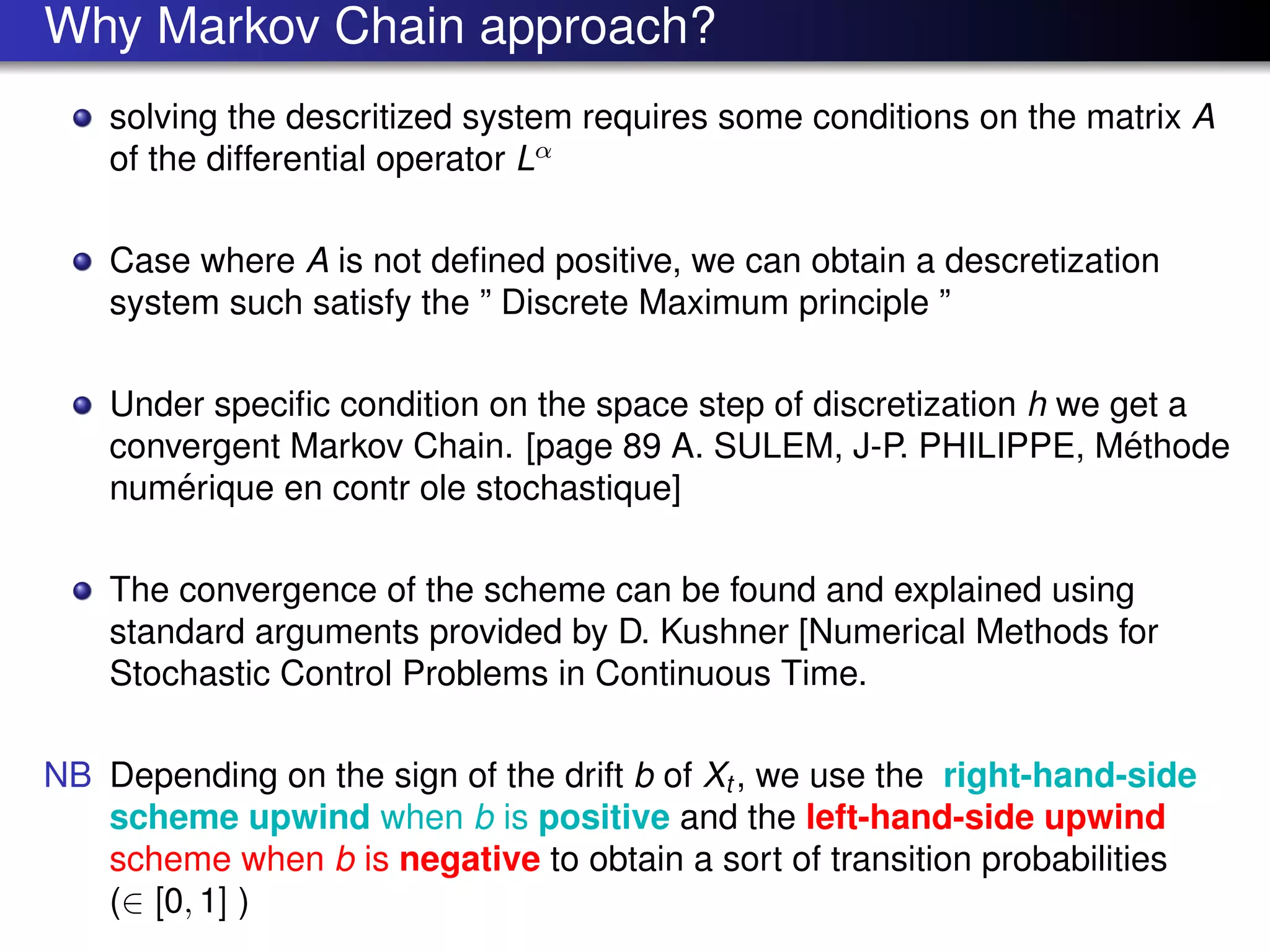 Why Markov Chain approach?
solving the descritized system requires some conditions on the matrix A
of the differential operator Lα
Case where A is not deﬁned positive, we can obtain a descretization
system such satisfy the ” Discrete Maximum principle ”
Under speciﬁc condition on the space step of discretization h we get a
convergent Markov Chain. [page 89 A. SULEM, J-P. PHILIPPE, M´ethode
num´erique en contr ole stochastique]
The convergence of the scheme can be found and explained using
standard arguments provided by D. Kushner [Numerical Methods for
Stochastic Control Problems in Continuous Time.
NB Depending on the sign of the drift b of Xt , we use the right-hand-side
scheme upwind when b is positive and the left-hand-side upwind
scheme when b is negative to obtain a sort of transition probabilities
(∈ [0, 1] )
 