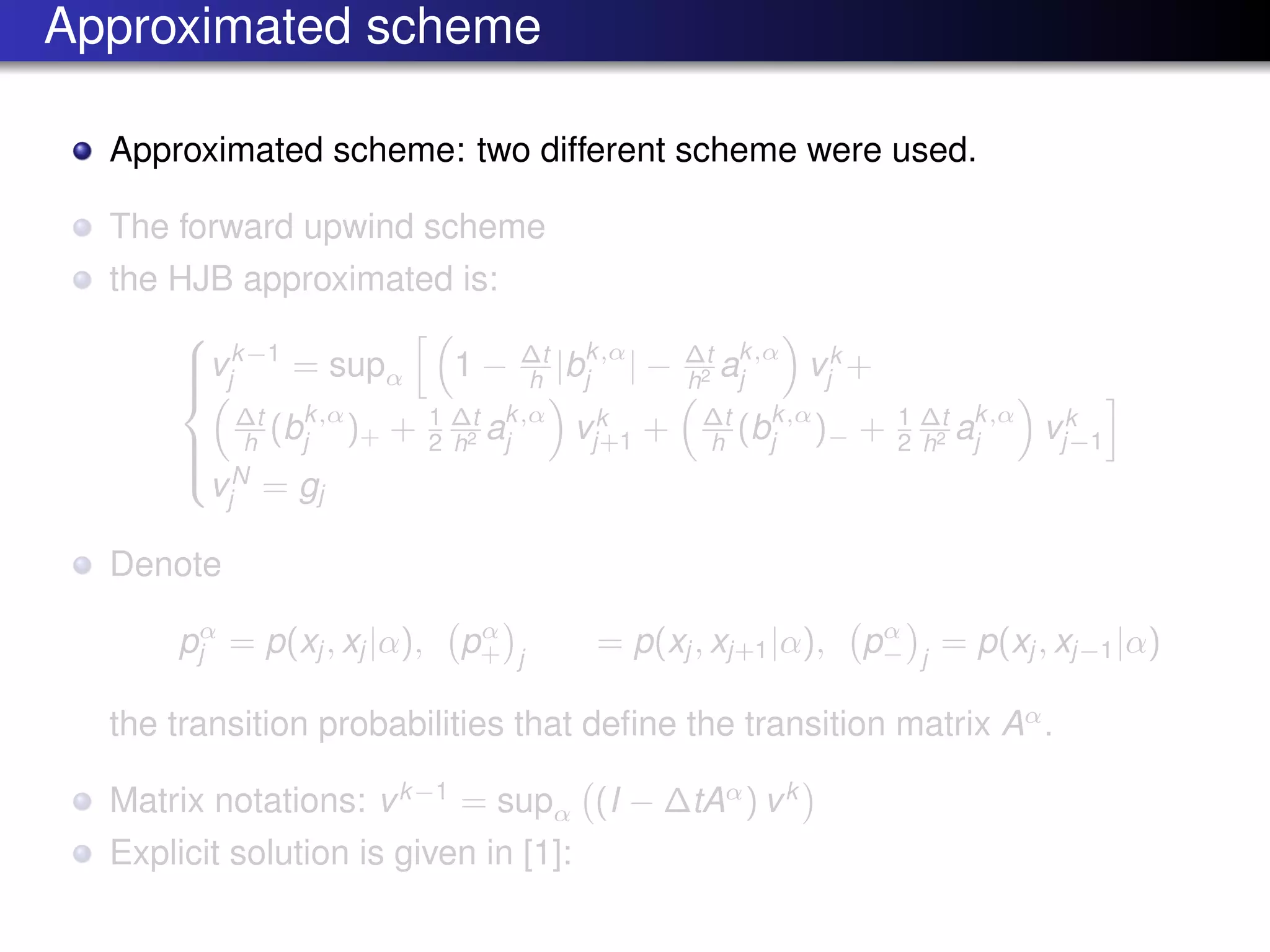 Approximated scheme
Approximated scheme: two different scheme were used.
The forward upwind scheme
the HJB approximated is:



vk−1
j = supα 1 − ∆t
h |bk,α
j | − ∆t
h2 ak,α
j vk
j +
∆t
h (bk,α
j )+ + 1
2
∆t
h2 ak,α
j vk
j+1 + ∆t
h (bk,α
j )− + 1
2
∆t
h2 ak,α
j vk
j−1
vN
j = gj
Denote
pα
j = p(xj , xj |α), pα
+ j
= p(xj , xj+1|α), pα
− j
= p(xj , xj−1|α)
the transition probabilities that deﬁne the transition matrix Aα
.
Matrix notations: vk−1
= supα (I − ∆tAα
) vk
Explicit solution is given in [1]:
 