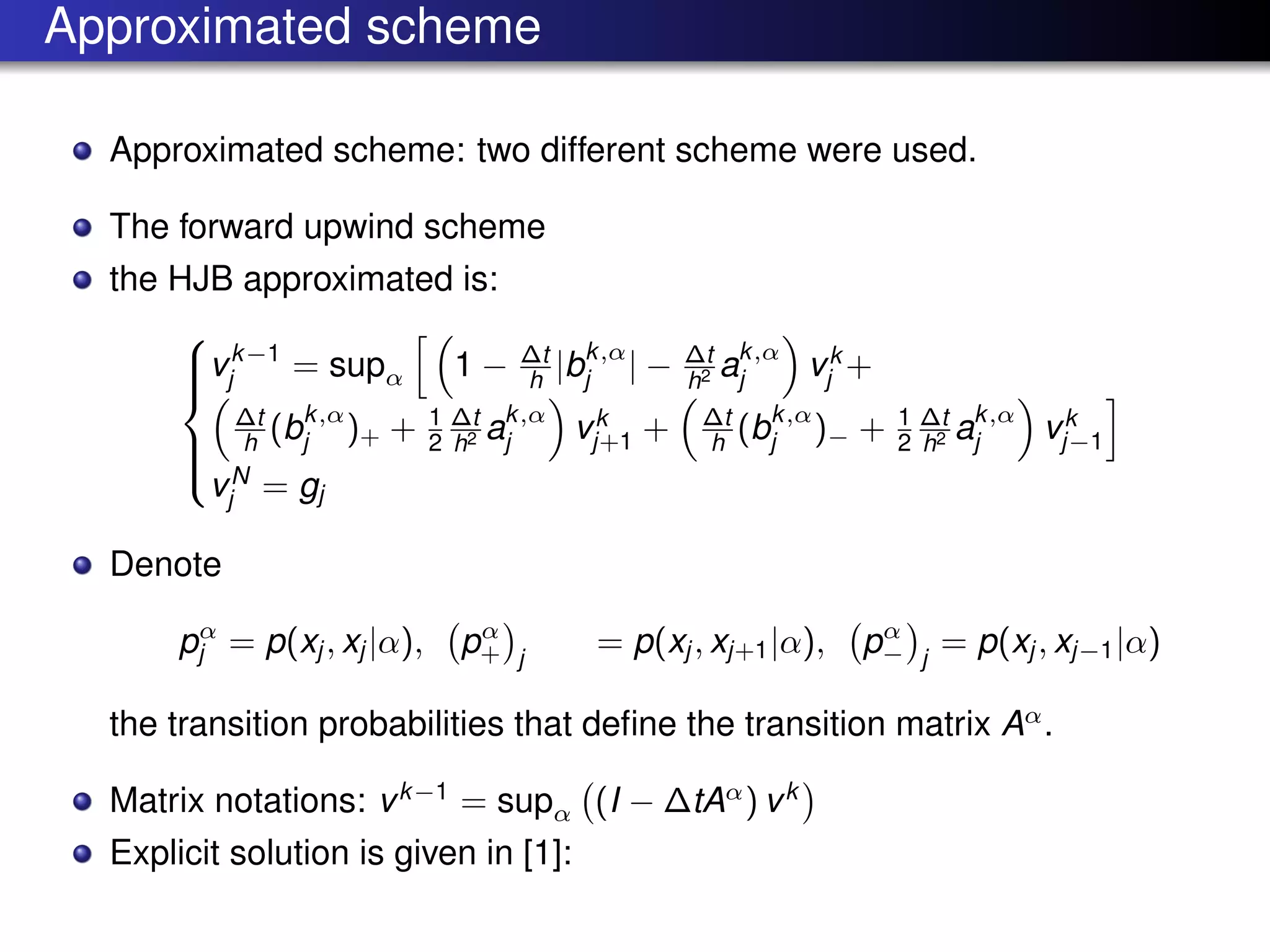 Approximated scheme
Approximated scheme: two different scheme were used.
The forward upwind scheme
the HJB approximated is:



vk−1
j = supα 1 − ∆t
h |bk,α
j | − ∆t
h2 ak,α
j vk
j +
∆t
h (bk,α
j )+ + 1
2
∆t
h2 ak,α
j vk
j+1 + ∆t
h (bk,α
j )− + 1
2
∆t
h2 ak,α
j vk
j−1
vN
j = gj
Denote
pα
j = p(xj , xj |α), pα
+ j
= p(xj , xj+1|α), pα
− j
= p(xj , xj−1|α)
the transition probabilities that deﬁne the transition matrix Aα
.
Matrix notations: vk−1
= supα (I − ∆tAα
) vk
Explicit solution is given in [1]:
 