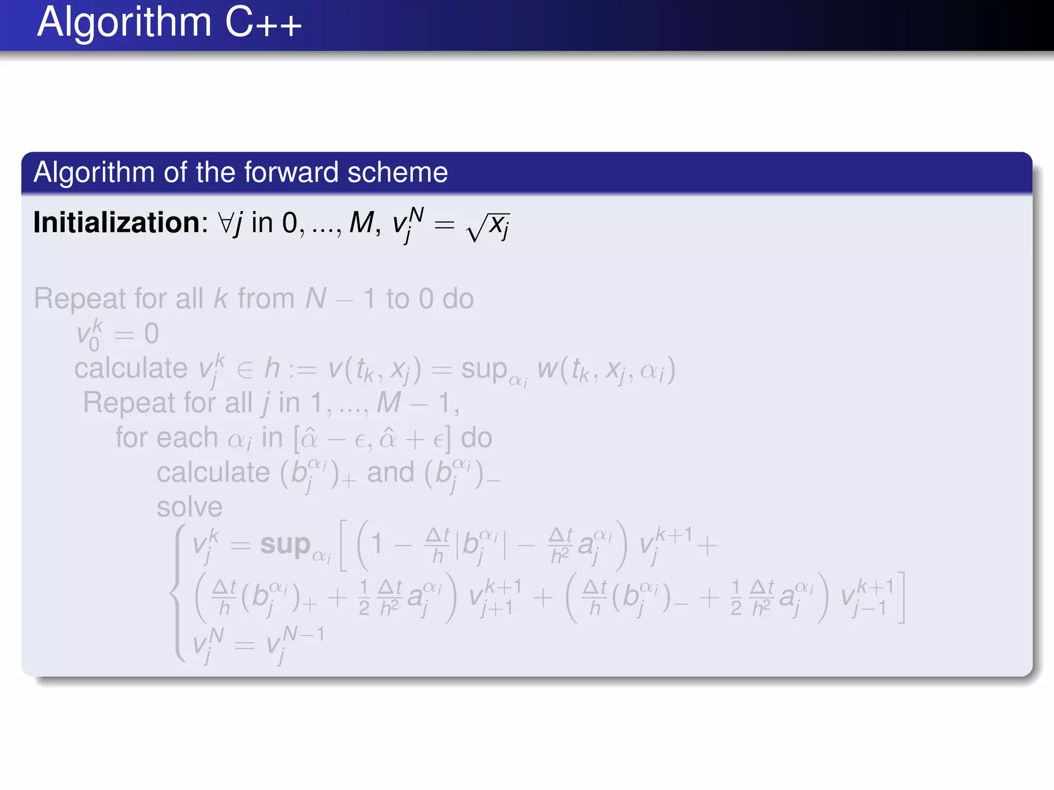 Algorithm C++
Algorithm of the forward scheme
Initialization: ∀j in 0, ..., M, vN
j =
√
xj
Repeat for all k from N − 1 to 0 do
vk
0 = 0
calculate vk
j ∈ h := v(tk , xj ) = supαi
w(tk , xj , αi )
Repeat for all j in 1, ..., M − 1,
for each αi in [ˆα − , ˆα + ] do
calculate (bαi
j )+ and (bαi
j )−
solve


vk
j = supαi
1 − ∆t
h |bαi
j | − ∆t
h2 aαi
j vk+1
j +
∆t
h (bαi
j )+ + 1
2
∆t
h2 aαi
j vk+1
j+1 + ∆t
h (bαi
j )− + 1
2
∆t
h2 aαi
j vk+1
j−1
vN
j = vN−1
j
 