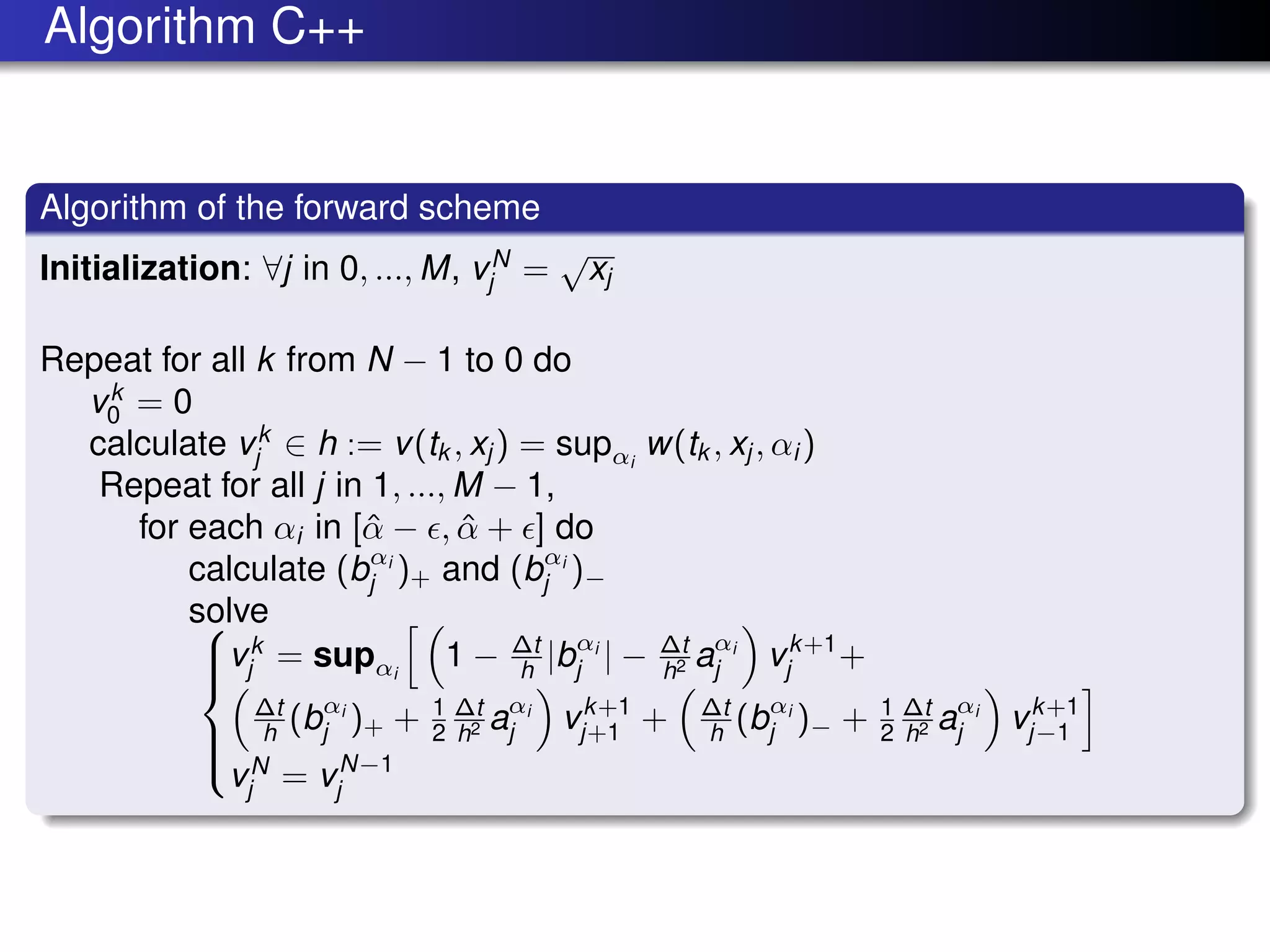 Algorithm C++
Algorithm of the forward scheme
Initialization: ∀j in 0, ..., M, vN
j =
√
xj
Repeat for all k from N − 1 to 0 do
vk
0 = 0
calculate vk
j ∈ h := v(tk , xj ) = supαi
w(tk , xj , αi )
Repeat for all j in 1, ..., M − 1,
for each αi in [ˆα − , ˆα + ] do
calculate (bαi
j )+ and (bαi
j )−
solve


vk
j = supαi
1 − ∆t
h |bαi
j | − ∆t
h2 aαi
j vk+1
j +
∆t
h (bαi
j )+ + 1
2
∆t
h2 aαi
j vk+1
j+1 + ∆t
h (bαi
j )− + 1
2
∆t
h2 aαi
j vk+1
j−1
vN
j = vN−1
j
 
