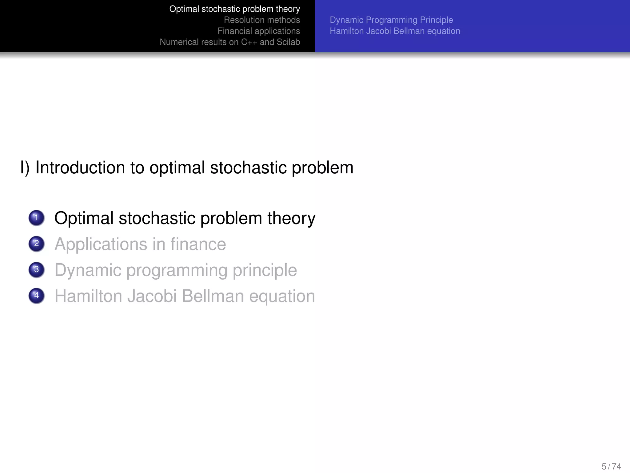 Optimal stochastic problem theory
Resolution methods
Financial applications
Numerical results on C++ and Scilab
Dynamic Programming Principle
Hamilton Jacobi Bellman equation
I) Introduction to optimal stochastic problem
1 Optimal stochastic problem theory
2 Applications in ﬁnance
3 Dynamic programming principle
4 Hamilton Jacobi Bellman equation
5 / 74
 