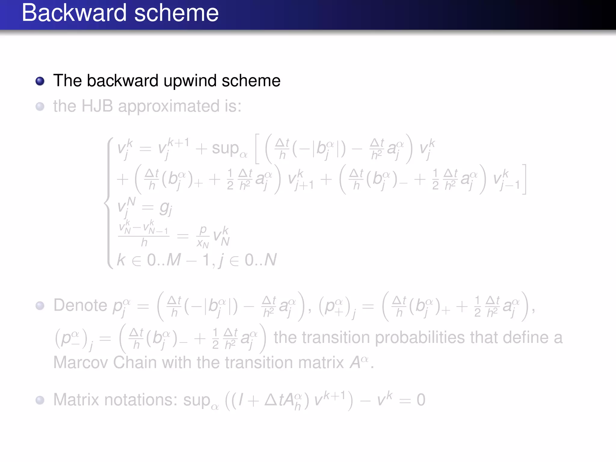 Backward scheme
The backward upwind scheme
the HJB approximated is:



vk
j = vk+1
j + supα
∆t
h (−|bα
j |) − ∆t
h2 aα
j vk
j
+ ∆t
h (bα
j )+ + 1
2
∆t
h2 aα
j vk
j+1 + ∆t
h (bα
j )− + 1
2
∆t
h2 aα
j vk
j−1
vN
j = gj
vk
N −vk
N−1
h = p
xN
vk
N
k ∈ 0..M − 1, j ∈ 0..N
Denote pα
j = ∆t
h (−|bα
j |) − ∆t
h2 aα
j , pα
+ j
= ∆t
h (bα
j )+ + 1
2
∆t
h2 aα
j ,
pα
− j
= ∆t
h (bα
j )− + 1
2
∆t
h2 aα
j the transition probabilities that deﬁne a
Marcov Chain with the transition matrix Aα
.
Matrix notations: supα (I + ∆tAα
h ) vk+1
− vk
= 0
 