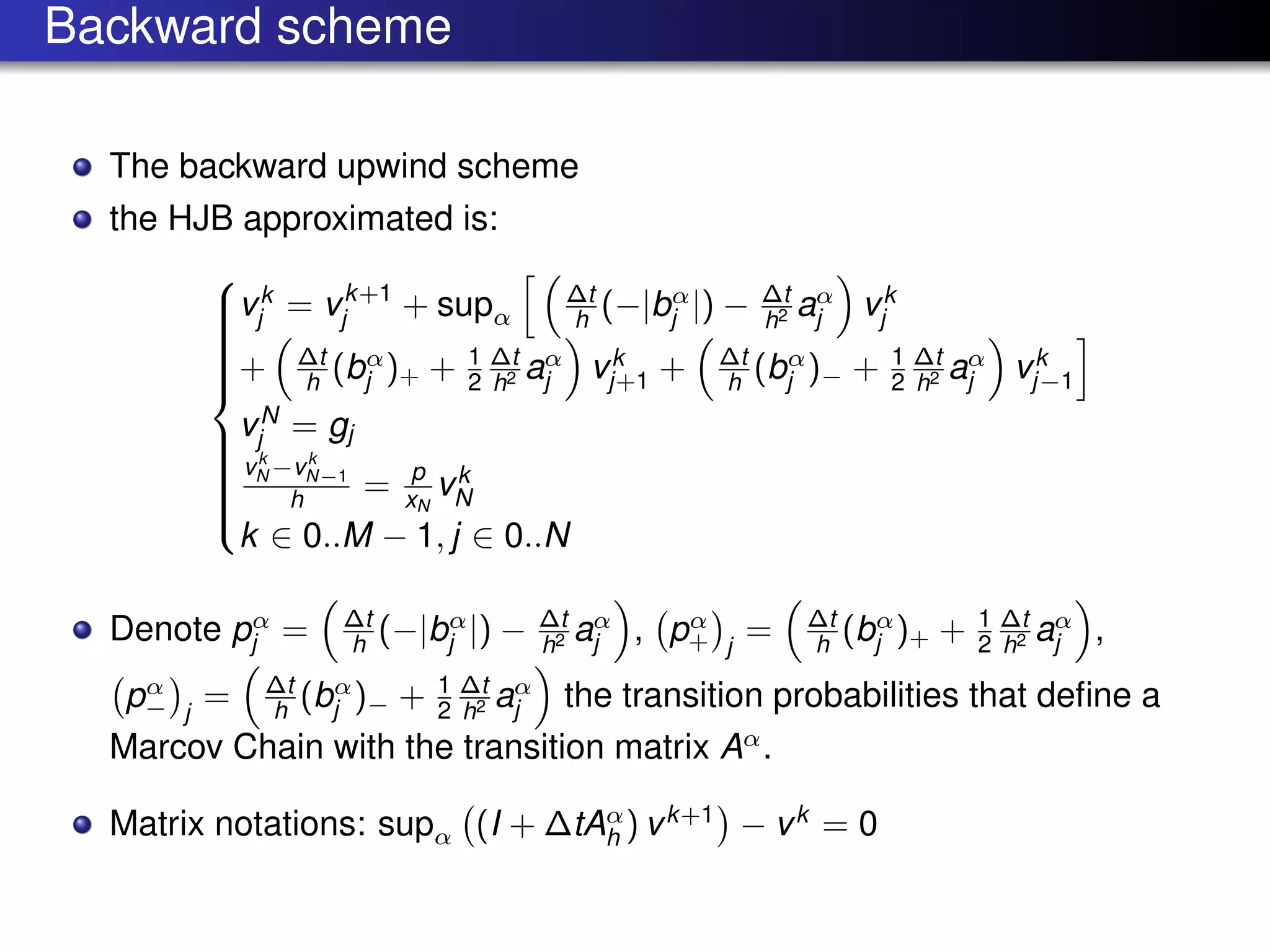Backward scheme
The backward upwind scheme
the HJB approximated is:



vk
j = vk+1
j + supα
∆t
h (−|bα
j |) − ∆t
h2 aα
j vk
j
+ ∆t
h (bα
j )+ + 1
2
∆t
h2 aα
j vk
j+1 + ∆t
h (bα
j )− + 1
2
∆t
h2 aα
j vk
j−1
vN
j = gj
vk
N −vk
N−1
h = p
xN
vk
N
k ∈ 0..M − 1, j ∈ 0..N
Denote pα
j = ∆t
h (−|bα
j |) − ∆t
h2 aα
j , pα
+ j
= ∆t
h (bα
j )+ + 1
2
∆t
h2 aα
j ,
pα
− j
= ∆t
h (bα
j )− + 1
2
∆t
h2 aα
j the transition probabilities that deﬁne a
Marcov Chain with the transition matrix Aα
.
Matrix notations: supα (I + ∆tAα
h ) vk+1
− vk
= 0
 