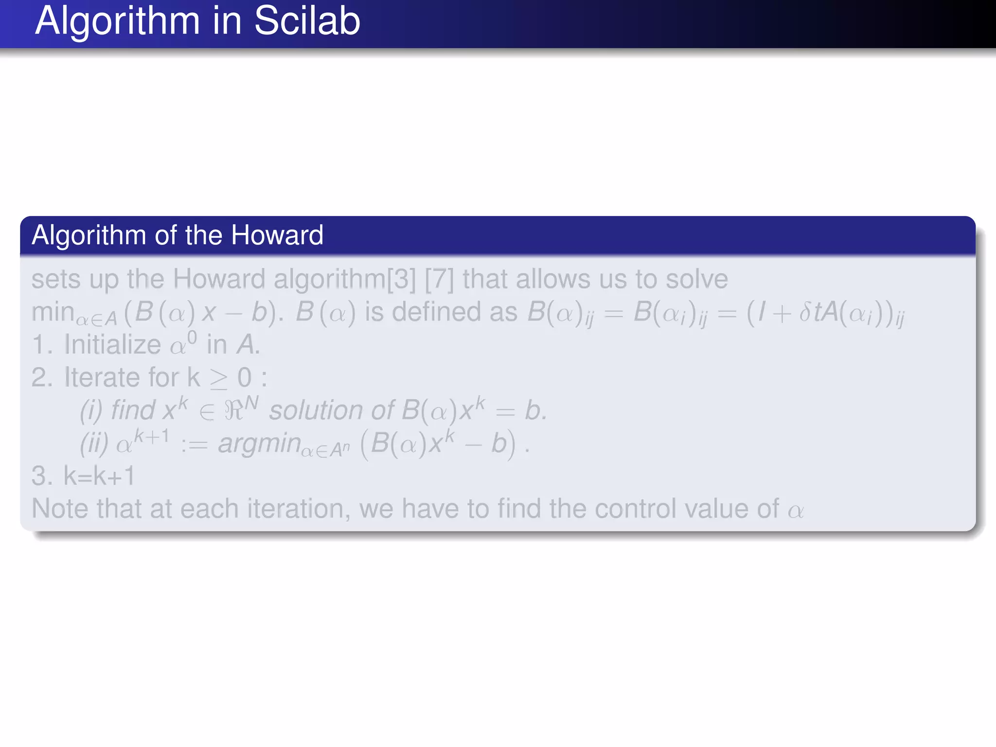 Algorithm in Scilab
Algorithm of the Howard
sets up the Howard algorithm[3] [7] that allows us to solve
minα∈A (B (α) x − b). B (α) is deﬁned as B(α)ij = B(αi )ij = (I + δtA(αi ))ij
1. Initialize α0
in A.
2. Iterate for k ≥ 0 :
(i) ﬁnd xk
∈ N
solution of B(α)xk
= b.
(ii) αk+1
:= argminα∈An B(α)xk
− b .
3. k=k+1
Note that at each iteration, we have to ﬁnd the control value of α
 