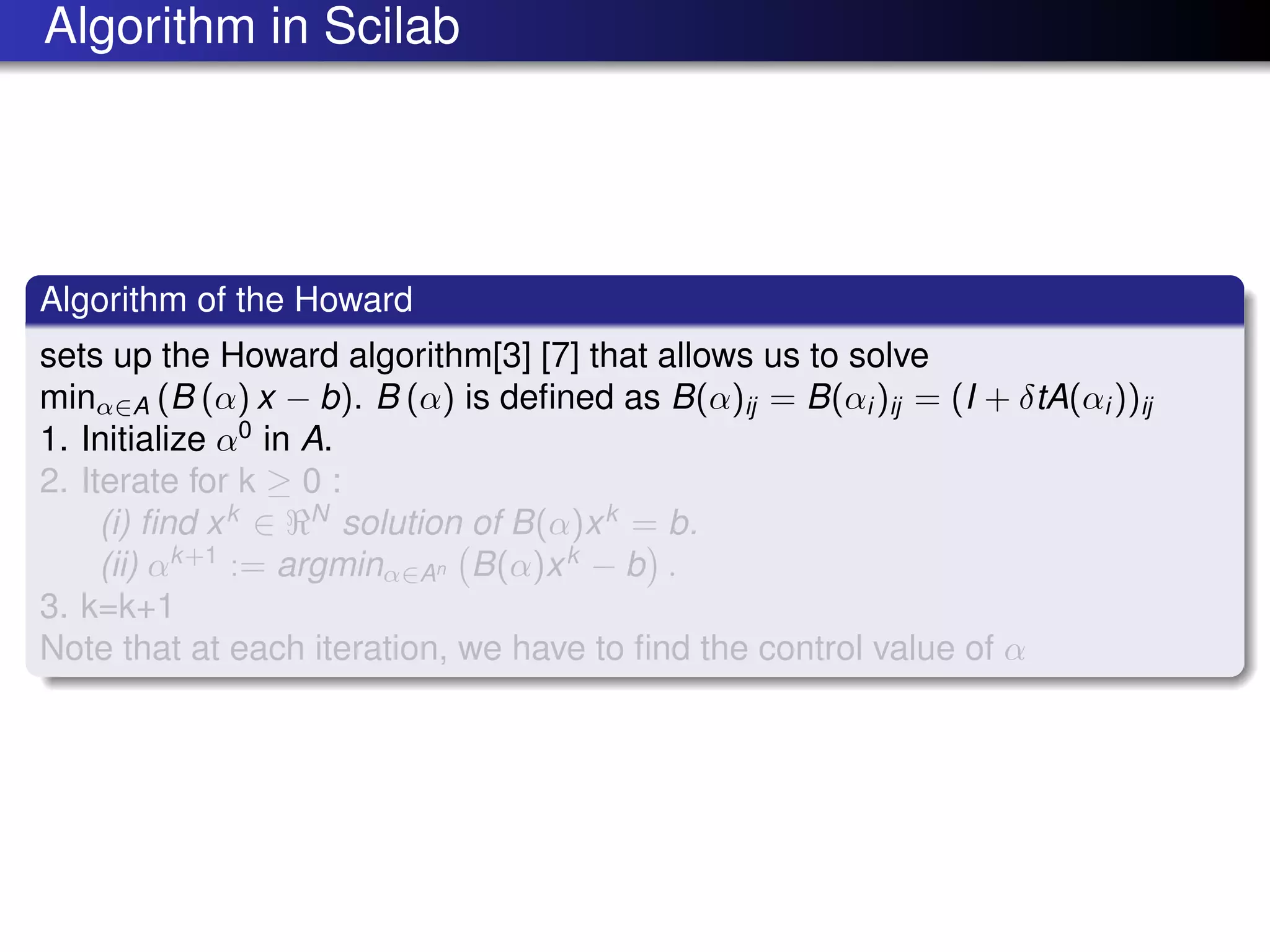 Algorithm in Scilab
Algorithm of the Howard
sets up the Howard algorithm[3] [7] that allows us to solve
minα∈A (B (α) x − b). B (α) is deﬁned as B(α)ij = B(αi )ij = (I + δtA(αi ))ij
1. Initialize α0
in A.
2. Iterate for k ≥ 0 :
(i) ﬁnd xk
∈ N
solution of B(α)xk
= b.
(ii) αk+1
:= argminα∈An B(α)xk
− b .
3. k=k+1
Note that at each iteration, we have to ﬁnd the control value of α
 