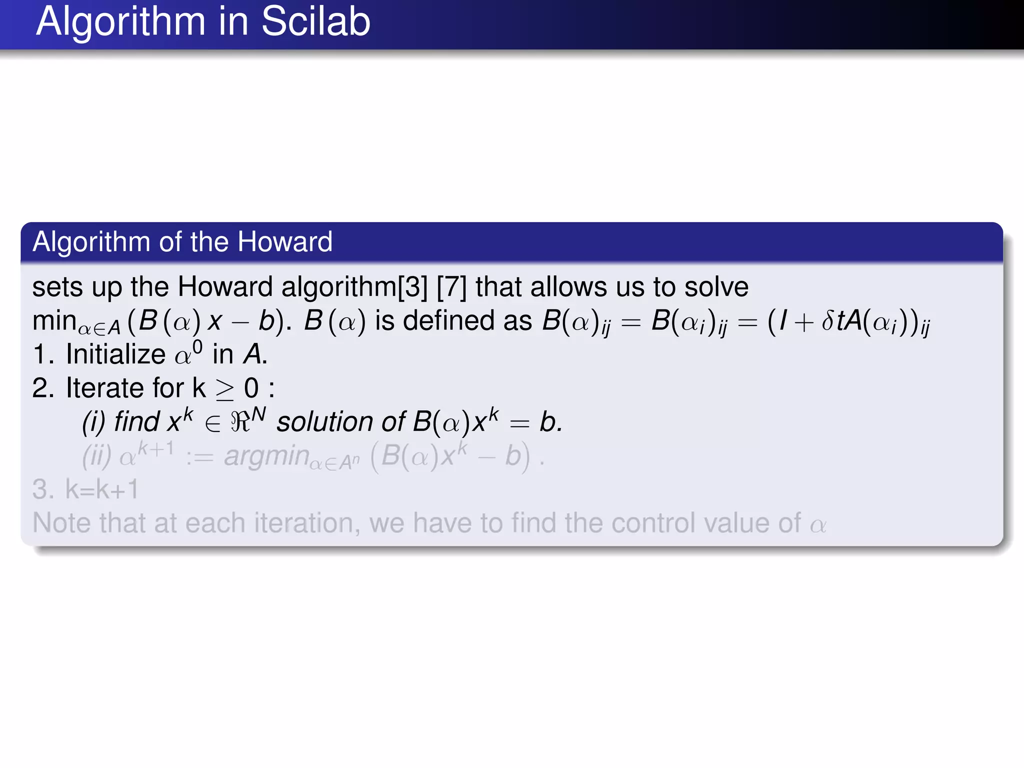 Algorithm in Scilab
Algorithm of the Howard
sets up the Howard algorithm[3] [7] that allows us to solve
minα∈A (B (α) x − b). B (α) is deﬁned as B(α)ij = B(αi )ij = (I + δtA(αi ))ij
1. Initialize α0
in A.
2. Iterate for k ≥ 0 :
(i) ﬁnd xk
∈ N
solution of B(α)xk
= b.
(ii) αk+1
:= argminα∈An B(α)xk
− b .
3. k=k+1
Note that at each iteration, we have to ﬁnd the control value of α
 