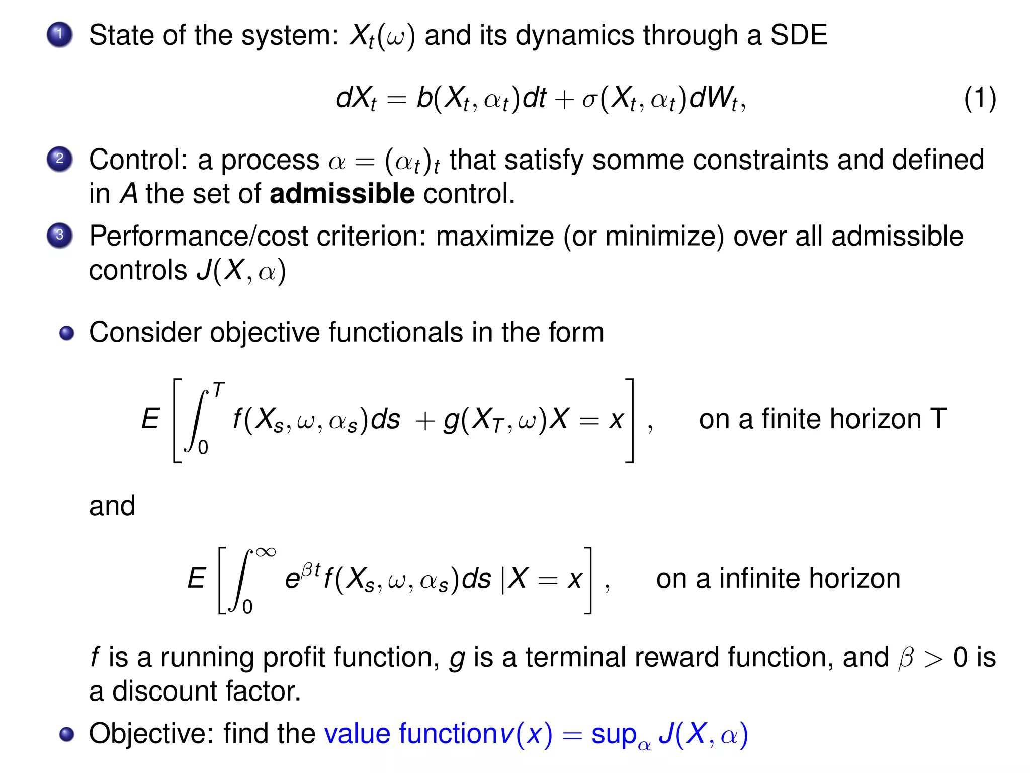 1 State of the system: Xt (ω) and its dynamics through a SDE
dXt = b(Xt , αt )dt + σ(Xt , αt )dWt , (1)
2 Control: a process α = (αt )t that satisfy somme constraints and deﬁned
in A the set of admissible control.
3 Performance/cost criterion: maximize (or minimize) over all admissible
controls J(X, α)
Consider objective functionals in the form
E
T
0
f(Xs, ω, αs)ds + g(XT , ω)X = x , on a ﬁnite horizon T
and
E
∞
0
eβt
f(Xs, ω, αs)ds |X = x , on a inﬁnite horizon
f is a running proﬁt function, g is a terminal reward function, and β > 0 is
a discount factor.
Objective: ﬁnd the value functionv(x) = supα J(X, α)
 