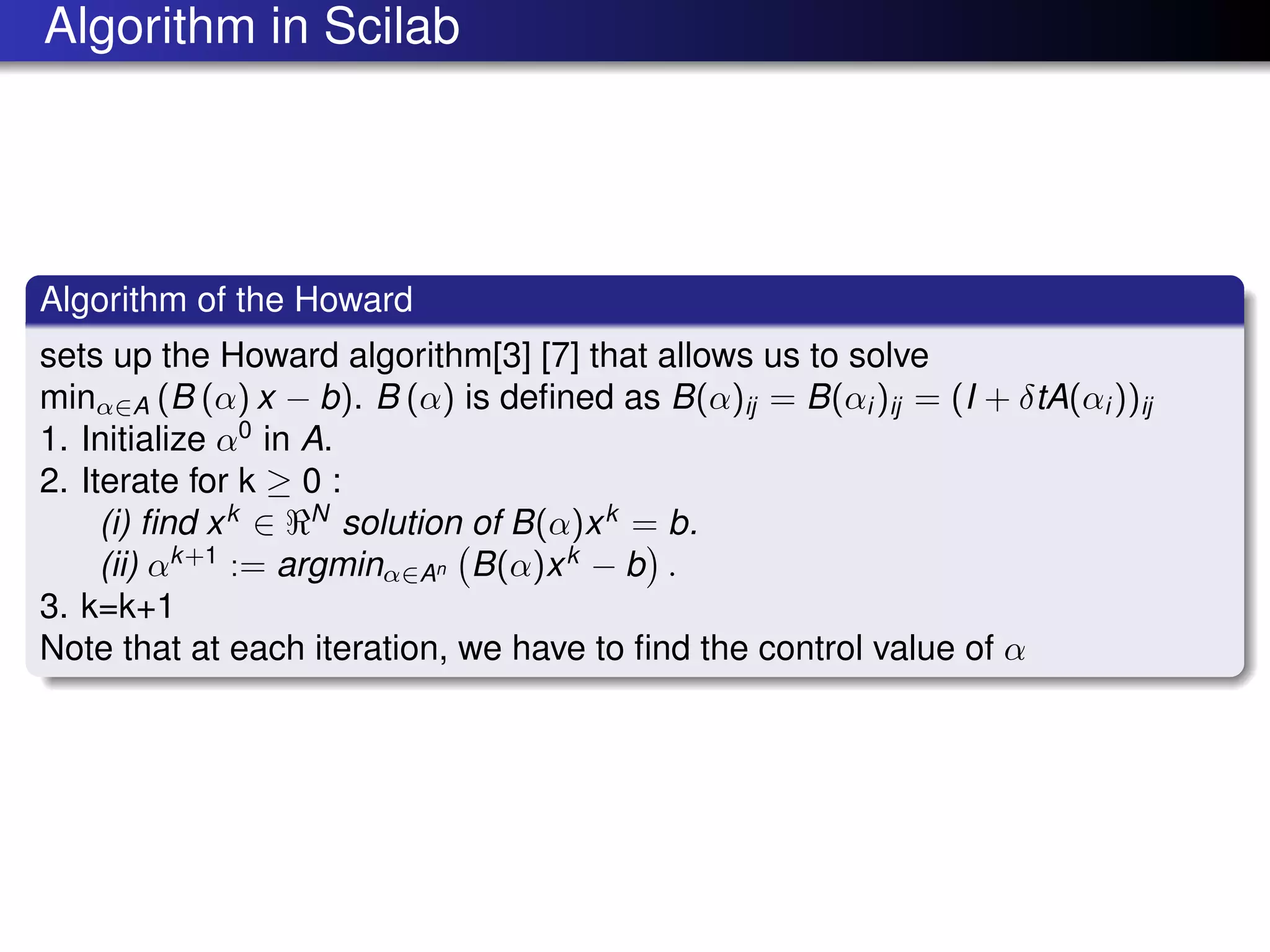 Algorithm in Scilab
Algorithm of the Howard
sets up the Howard algorithm[3] [7] that allows us to solve
minα∈A (B (α) x − b). B (α) is deﬁned as B(α)ij = B(αi )ij = (I + δtA(αi ))ij
1. Initialize α0
in A.
2. Iterate for k ≥ 0 :
(i) ﬁnd xk
∈ N
solution of B(α)xk
= b.
(ii) αk+1
:= argminα∈An B(α)xk
− b .
3. k=k+1
Note that at each iteration, we have to ﬁnd the control value of α
 
