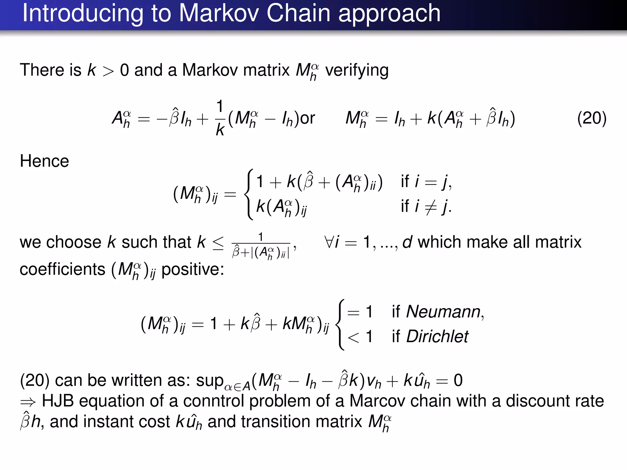 Introducing to Markov Chain approach
There is k > 0 and a Markov matrix Mα
h verifying
Aα
h = −ˆβIh +
1
k
(Mα
h − Ih)or Mα
h = Ih + k(Aα
h + ˆβIh) (20)
Hence
(Mα
h )ij =
1 + k(ˆβ + (Aα
h )ii ) if i = j,
k(Aα
h )ij if i = j.
we choose k such that k ≤ 1
ˆβ+|(Aα
h
)ii |
, ∀i = 1, ..., d which make all matrix
coefﬁcients (Mα
h )ij positive:
(Mα
h )ij = 1 + k ˆβ + kMα
h )ij
= 1 if Neumann,
< 1 if Dirichlet
(20) can be written as: supα∈A(Mα
h − Ih − ˆβk)vh + k ˆuh = 0
⇒ HJB equation of a conntrol problem of a Marcov chain with a discount rate
ˆβh, and instant cost k ˆuh and transition matrix Mα
h
 