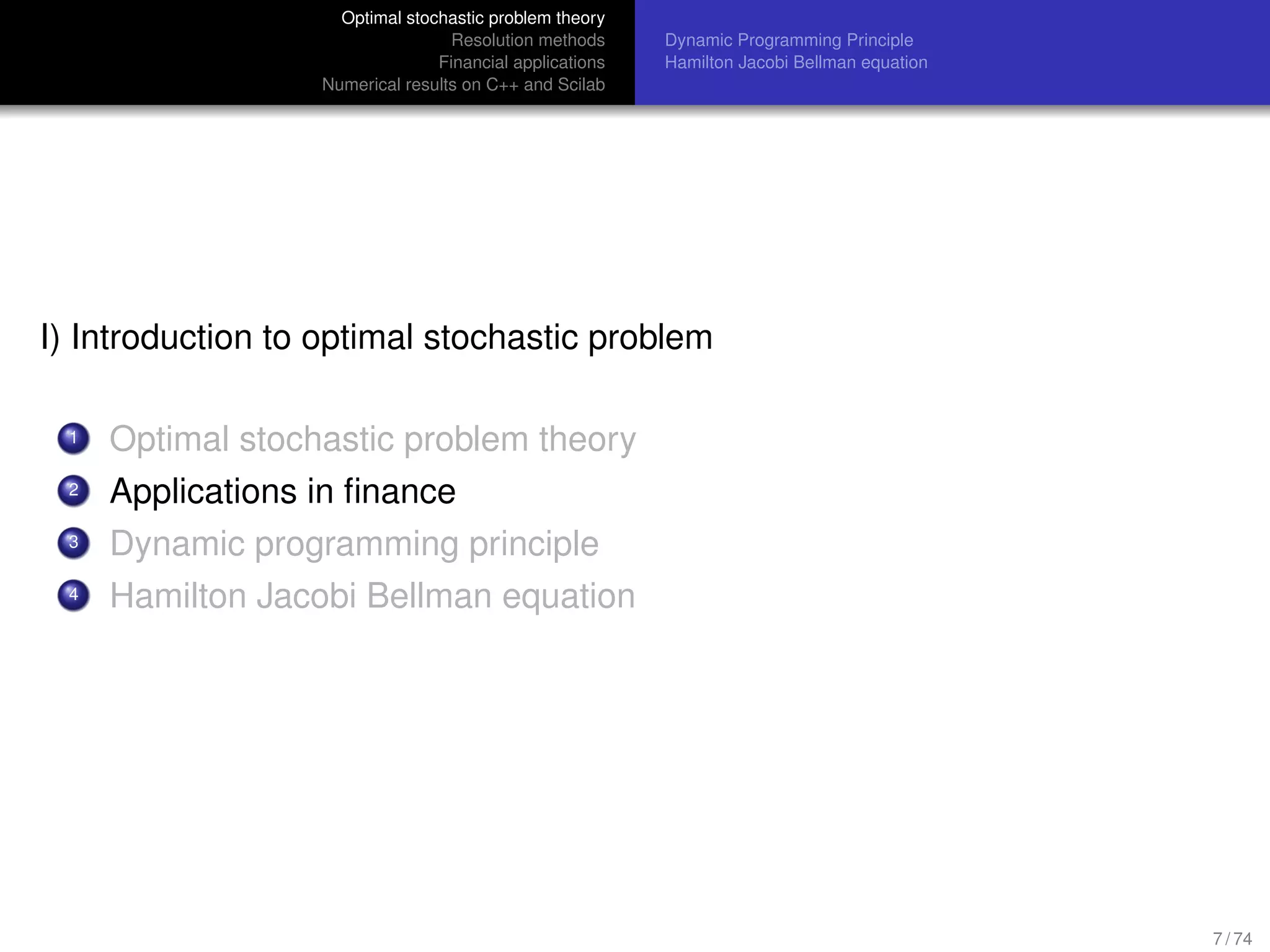 Optimal stochastic problem theory
Resolution methods
Financial applications
Numerical results on C++ and Scilab
Dynamic Programming Principle
Hamilton Jacobi Bellman equation
I) Introduction to optimal stochastic problem
1 Optimal stochastic problem theory
2 Applications in ﬁnance
3 Dynamic programming principle
4 Hamilton Jacobi Bellman equation
7 / 74
 