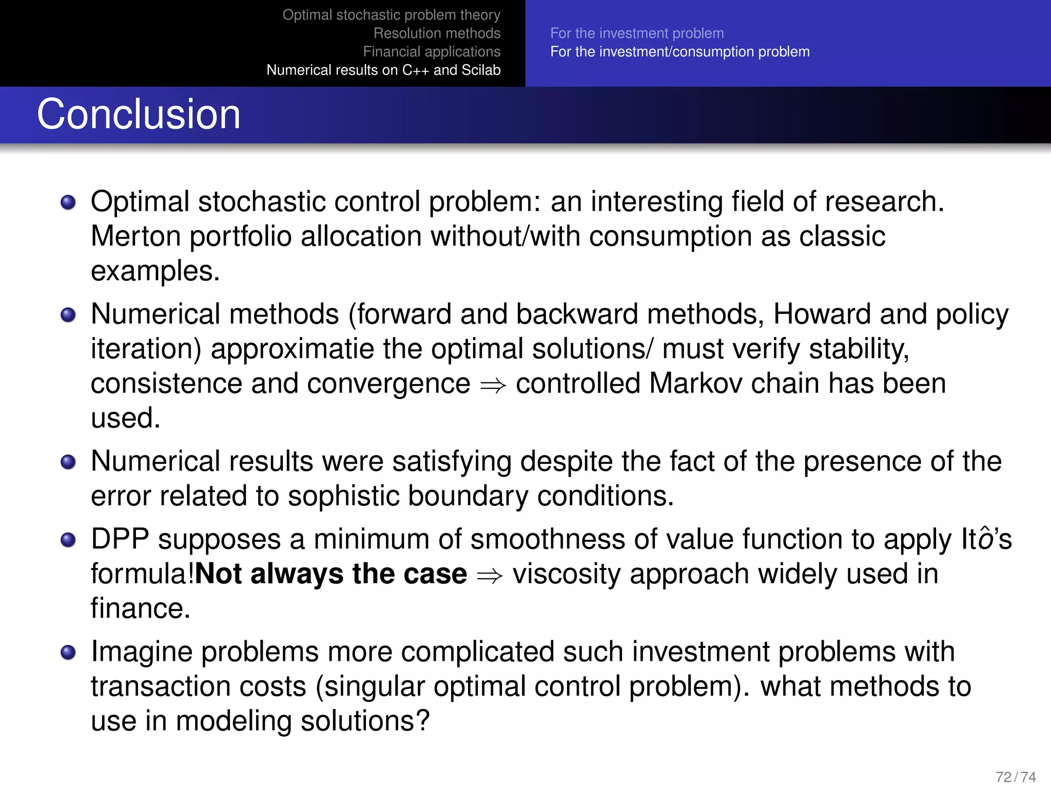 Optimal stochastic problem theory
Resolution methods
Financial applications
Numerical results on C++ and Scilab
For the investment problem
For the investment/consumption problem
Conclusion
Optimal stochastic control problem: an interesting ﬁeld of research.
Merton portfolio allocation without/with consumption as classic
examples.
Numerical methods (forward and backward methods, Howard and policy
iteration) approximatie the optimal solutions/ must verify stability,
consistence and convergence ⇒ controlled Markov chain has been
used.
Numerical results were satisfying despite the fact of the presence of the
error related to sophistic boundary conditions.
DPP supposes a minimum of smoothness of value function to apply Itˆo’s
formula!Not always the case ⇒ viscosity approach widely used in
ﬁnance.
Imagine problems more complicated such investment problems with
transaction costs (singular optimal control problem). what methods to
use in modeling solutions?
72 / 74
 
