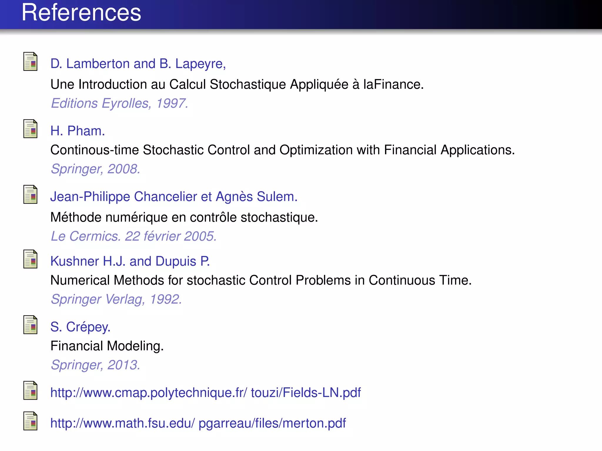 References
D. Lamberton and B. Lapeyre,
Une Introduction au Calcul Stochastique Appliqu´ee `a laFinance.
Editions Eyrolles, 1997.
H. Pham.
Continous-time Stochastic Control and Optimization with Financial Applications.
Springer, 2008.
Jean-Philippe Chancelier et Agn`es Sulem.
M´ethode num´erique en contrˆole stochastique.
Le Cermics. 22 f´evrier 2005.
Kushner H.J. and Dupuis P.
Numerical Methods for stochastic Control Problems in Continuous Time.
Springer Verlag, 1992.
S. Cr´epey.
Financial Modeling.
Springer, 2013.
http://www.cmap.polytechnique.fr/ touzi/Fields-LN.pdf
http://www.math.fsu.edu/ pgarreau/ﬁles/merton.pdf
 