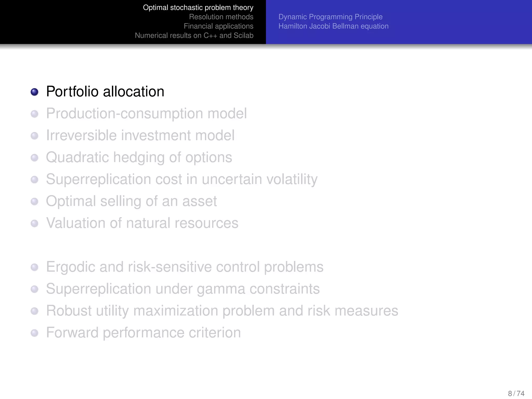 Optimal stochastic problem theory
Resolution methods
Financial applications
Numerical results on C++ and Scilab
Dynamic Programming Principle
Hamilton Jacobi Bellman equation
Portfolio allocation
Production-consumption model
Irreversible investment model
Quadratic hedging of options
Superreplication cost in uncertain volatility
Optimal selling of an asset
Valuation of natural resources
Ergodic and risk-sensitive control problems
Superreplication under gamma constraints
Robust utility maximization problem and risk measures
Forward performance criterion
8 / 74
 