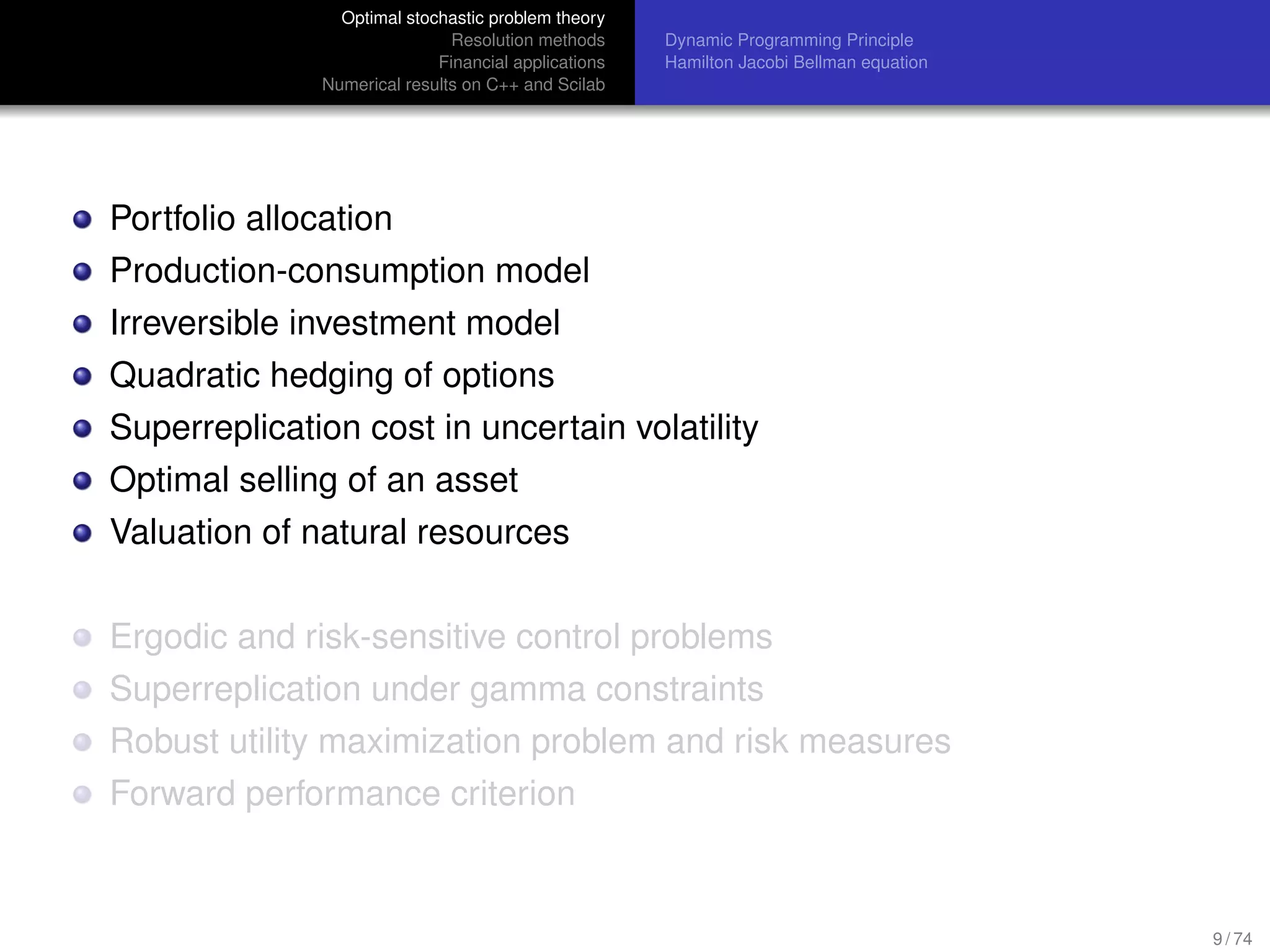 Optimal stochastic problem theory
Resolution methods
Financial applications
Numerical results on C++ and Scilab
Dynamic Programming Principle
Hamilton Jacobi Bellman equation
Portfolio allocation
Production-consumption model
Irreversible investment model
Quadratic hedging of options
Superreplication cost in uncertain volatility
Optimal selling of an asset
Valuation of natural resources
Ergodic and risk-sensitive control problems
Superreplication under gamma constraints
Robust utility maximization problem and risk measures
Forward performance criterion
9 / 74
 