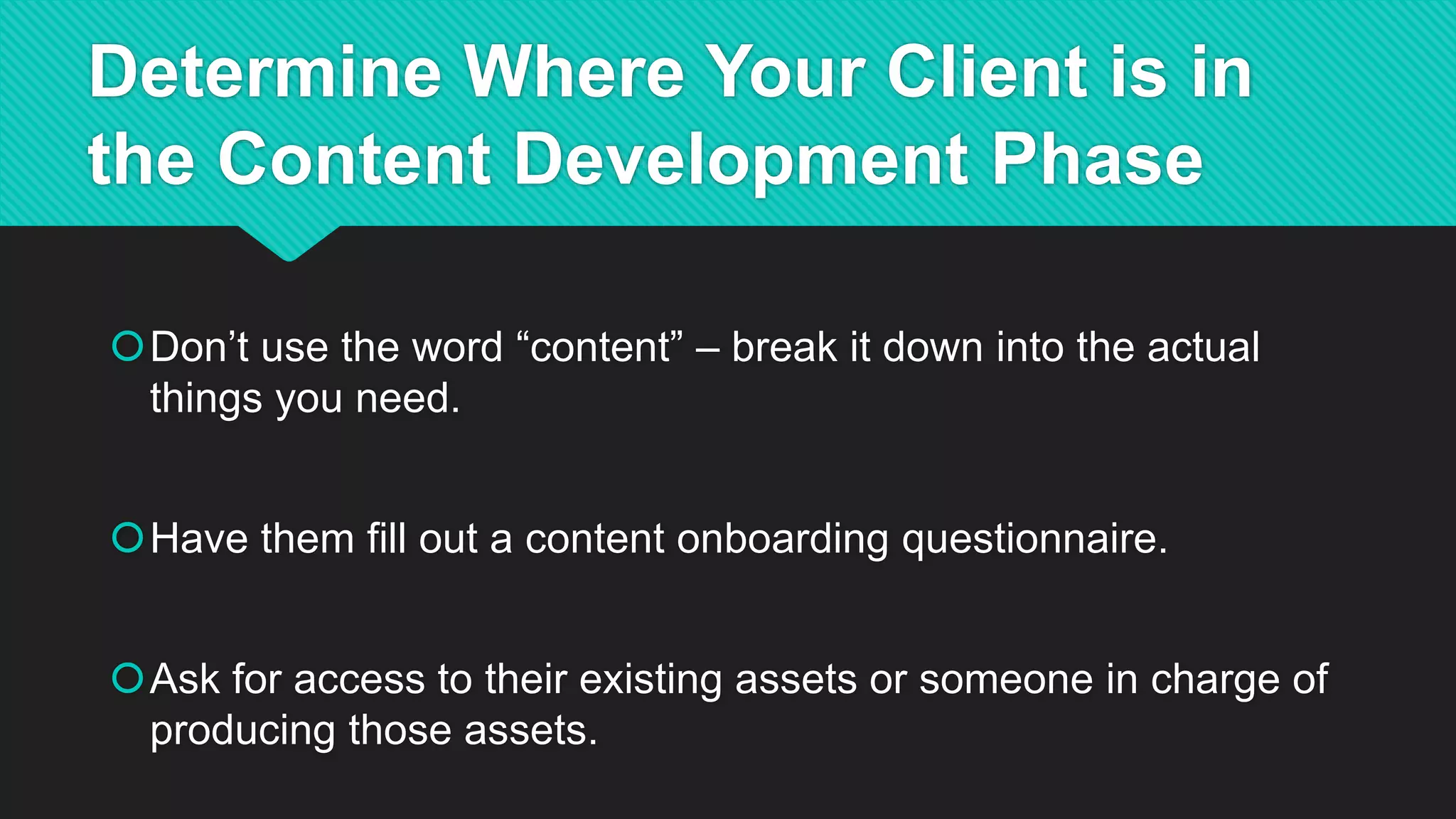 Determine Where Your Client is in
the Content Development Phase
Don’t use the word “content” – break it down into the actual
things you need.
Have them fill out a content onboarding questionnaire.
Ask for access to their existing assets or someone in charge of
producing those assets.
 