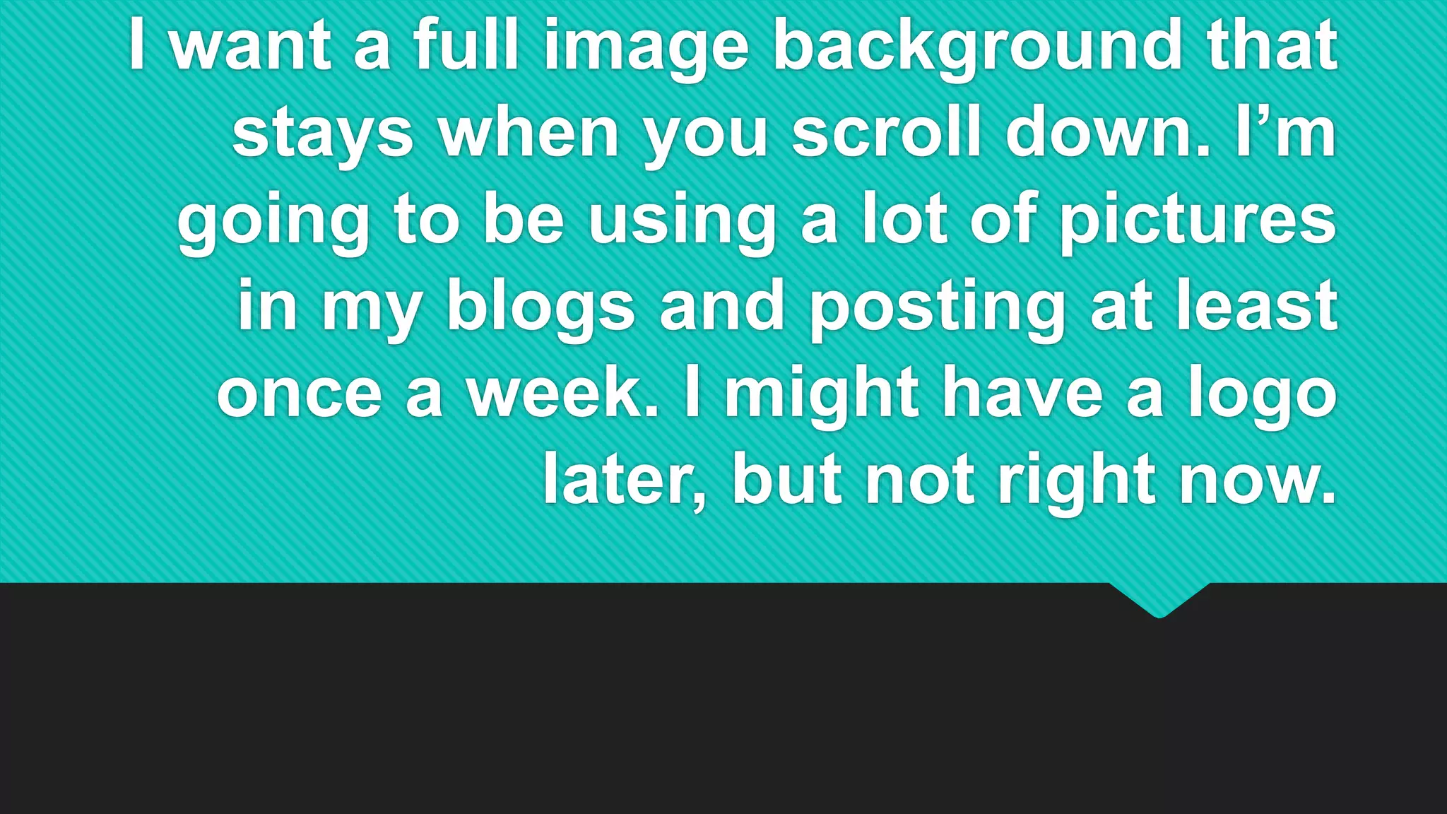 I want a full image background that
stays when you scroll down. I’m
going to be using a lot of pictures
in my blogs and posting at least
once a week. I might have a logo
later, but not right now.
 