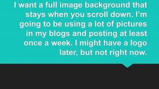 I want a full image background that
stays when you scroll down. I’m
going to be using a lot of pictures
in my blogs and posting at least
once a week. I might have a logo
later, but not right now.
 