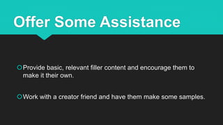 Offer Some Assistance
Provide basic, relevant filler content and encourage them to
make it their own.
Work with a creator friend and have them make some samples.
 