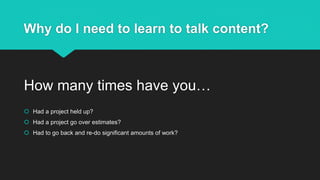 Why do I need to learn to talk content?
How many times have you…
 Had a project held up?
 Had a project go over estimates?
 Had to go back and re-do significant amounts of work?
 