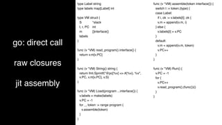 go: direct call
raw closures
jit assembly
type Label string
type labels map[Label] int
type VM struct {
S *stack
l, r, PC int
m []interface{}
labels
}
func (v *VM) read_program() interface{} {
return v.m[v.PC]
}
func (v *VM) String() string {
return fmt.Sprintf("@pc[%v] => #{%v}, %v",
v.PC, v.m[v.PC], v.S)
}
func (v *VM) Load(program ...interface{}) {
v.labels = make(labels)
v.PC = -1
for _, token := range program {
v.assemble(token)
}
}
func (v *VM) assemble(token interface{}) {
switch t := token.(type) {
case Label:
if i, ok := v.labels[t]; ok {
v.m = append(v.m, i)
} else {
v.labels[t] = v.PC
}
default:
v.m = append(v.m, token)
v.PC++
}
}
func (v *VM) Run() {
v.PC = -1
for {
v.PC++
v.read_program().(func())()
}
}
 