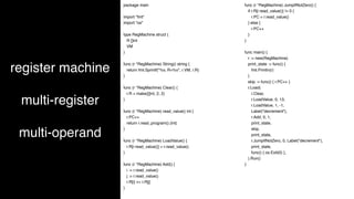 register machine
multi-register
multi-operand
package main
import "fmt"
import "os"
type RegMachine struct {
R []int
VM
}
func (r *RegMachine) String() string {
return fmt.Sprintf("%v, R=%v", r.VM, r.R)
}
func (r *RegMachine) Clear() {
r.R = make([]int, 2, 2)
}
func (r *RegMachine) read_value() int {
r.PC++
return r.read_program().(int)
}
func (r *RegMachine) LoadValue() {
r.R[r.read_value()] = r.read_value()
}
func (r *RegMachine) Add() {
i := r.read_value()
j := r.read_value()
r.R[i] += r.R[j]
}
func (r *RegMachine) JumpIfNotZero() {
if r.R[r.read_value()] != 0 {
r.PC = r.read_value()
} else {
r.PC++
}
}
func main() {
r := new(RegMachine)
print_state := func() {
fmt.Println(r)
}
skip := func() { r.PC++ }
r.Load(
r.Clear,
r.LoadValue, 0, 13,
r.LoadValue, 1, -1,
Label("decrement"),
r.Add, 0, 1,
print_state,
skip,
print_state,
r.JumpIfNotZero, 0, Label("decrement"),
print_state,
func() { os.Exit(0) },
).Run()
}
 