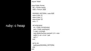 ruby: c heap
require "ﬁddle"
class Fiddle::Pointer
NIL = Pointer.new(0)
SIZE = Fixnum::SIZE
PACKING_PATTERN = case SIZE
when 2 then "S"
when 4 then "L"
when 8 then "Q"
end + "!"
def write(value)
str = Fiddle::format(value)
pad = Fiddle::padding(str)
l = pad + str.length
raise BufferOverﬂow.new(self, l) if l > size
self[0, l] = str + 0.chr * pad
self + l
end
def to_bin
[self].pack(PACKING_PATTERN)
end
end
 