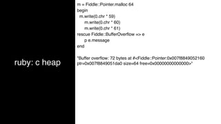 ruby: c heap
m = Fiddle::Pointer.malloc 64
begin
m.write(0.chr * 59)
m.write(0.chr * 60)
m.write(0.chr * 61)
rescue Fiddle::BufferOverﬂow => e
p e.message
end
"Buffer overﬂow: 72 bytes at #<Fiddle::Pointer:0x007f8849052160
ptr=0x007f8849051da0 size=64 free=0x00000000000000>"
 