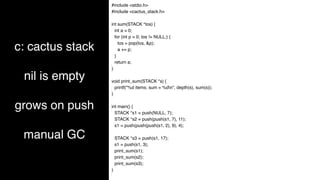 c: cactus stack
nil is empty
grows on push
manual GC
#include <stdio.h>
#include <cactus_stack.h>
int sum(STACK *tos) {
int a = 0;
for (int p = 0; tos != NULL;) {
tos = pop(tos, &p);
a += p;
}
return a;
}
void print_sum(STACK *s) {
printf("%d items: sum = %dn", depth(s), sum(s));
}
int main() {
STACK *s1 = push(NULL, 7);
STACK *s2 = push(push(s1, 7), 11);
s1 = push(push(push(s1, 2), 9), 4);
STACK *s3 = push(s1, 17);
s1 = push(s1, 3);
print_sum(s1);
print_sum(s2);
print_sum(s3);
}
 