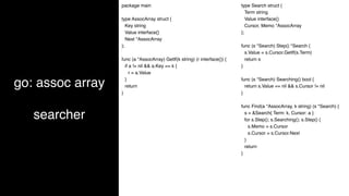 go: assoc array
searcher
package main
type AssocArray struct {
Key string
Value interface{}
Next *AssocArray
};
func (a *AssocArray) GetIf(k string) (r interface{}) {
if a != nil && a.Key == k {
r = a.Value
}
return
}
type Search struct {
Term string
Value interface{}
Cursor, Memo *AssocArray
};
func (s *Search) Step() *Search {
s.Value = s.Cursor.GetIf(s.Term)
return s
}
func (s *Search) Searching() bool {
return s.Value == nil && s.Cursor != nil
}
func Find(a *AssocArray, k string) (s *Search) {
s = &Search{ Term: k, Cursor: a }
for s.Step(); s.Searching(); s.Step() {
s.Memo = s.Cursor
s.Cursor = s.Cursor.Next
}
return
}
 
