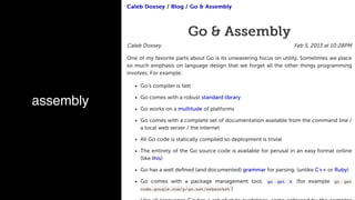 Feb 5, 2013 at 10:28PM
Caleb DoxseyCaleb Doxsey // BlogBlog // Go & AssemblyGo & Assembly
Go & AssemblyGo & Assembly
Caleb Doxsey
One of my favorite parts about Go is its unwavering focus on utility. Sometimes we place
so much emphasis on language design that we forget all the other things programming
involves. For example:
Go's compiler is fast
Go comes with a robust standard library
Go works on a multitude of platforms
Go comes with a complete set of documentation available from the command line /
a local web server / the internet
All Go code is statically compiled so deployment is trivial
The entirety of the Go source code is available for perusal in an easy format online
(like this)
Go has a well deﬁned (and documented) grammar for parsing. (unlike C++ or Ruby)
Go comes with a package management tool. go get X (for example go get
code.google.com/p/go.net/websocket )
assembly
 