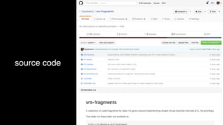 This repository Pull requests Issues Gist
No description or website provided. — Edit
00 memory experiments with Fiddle::Pointer exploring use of C-style memory mana… 5 days ago
01 stacks stacks in Go 5 days ago
02 hashes roll-your-own hash maps in Go 5 days ago
03 dispatcher Go versions of dispatch loops 5 days ago
04 architecture implementations of popular VM architectural styles 5 days ago
LICENSE Initial commit 5 days ago
README.md added links for slides and video of talks based on this code 5 days ago
Search
feyeleanor / vm-fragments
Code Issues 0 Pull requests 0 Projects 0 Wiki Pulse Graphs Settings
13 commits 1 branch 0 releases 1 contributor MIT
Clone or downloadClone or downloadCreate new file Upload files Find filemasterBranch: New pull request
Latest commit 9ee7fe0 5 days agofeyeleanor implementations of popular VM architectural styles
README.md
vm-fragments
A collection of code fragments for talks I've given around implementing simple virtual machine internals in C, Go and Ruby.
The slides for these talks are available at:
1 01Unwatch Star Fork
source code
 