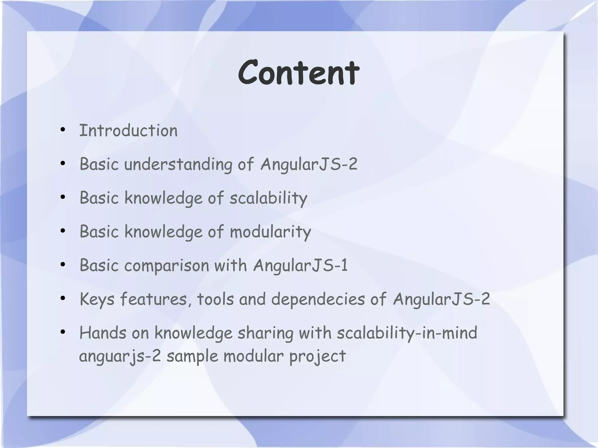 Content ● Introduction ● Basic understanding of AngularJS-2 ● Basic knowledge of scalability ● Basic knowledge of modularity ● Basic comparison with AngularJS-1 ● Keys features, tools and dependecies of AngularJS-2 ● Hands on knowledge sharing with scalability-in-mind anguarjs-2 sample modular project 