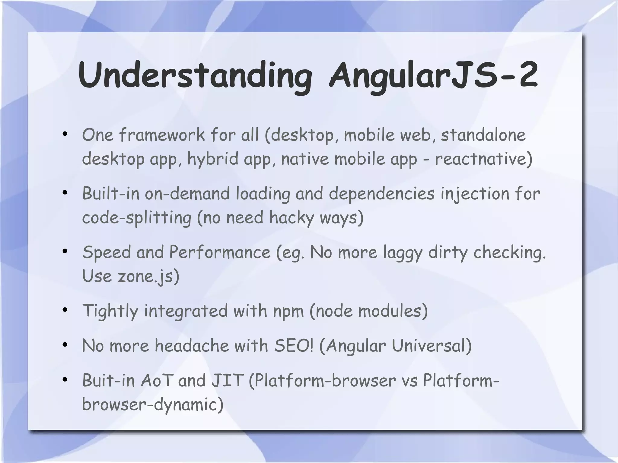 Understanding AngularJS-2 ● One framework for all (desktop, mobile web, standalone desktop app, hybrid app, native mobile app - reactnative) ● Built-in on-demand loading and dependencies injection for code-splitting (no need hacky ways) ● Speed and Performance (eg. No more laggy dirty checking. Use zone.js) ● Tightly integrated with npm (node modules) ● No more headache with SEO! (Angular Universal) ● Buit-in AoT and JIT (Platform-browser vs Platform- browser-dynamic) 