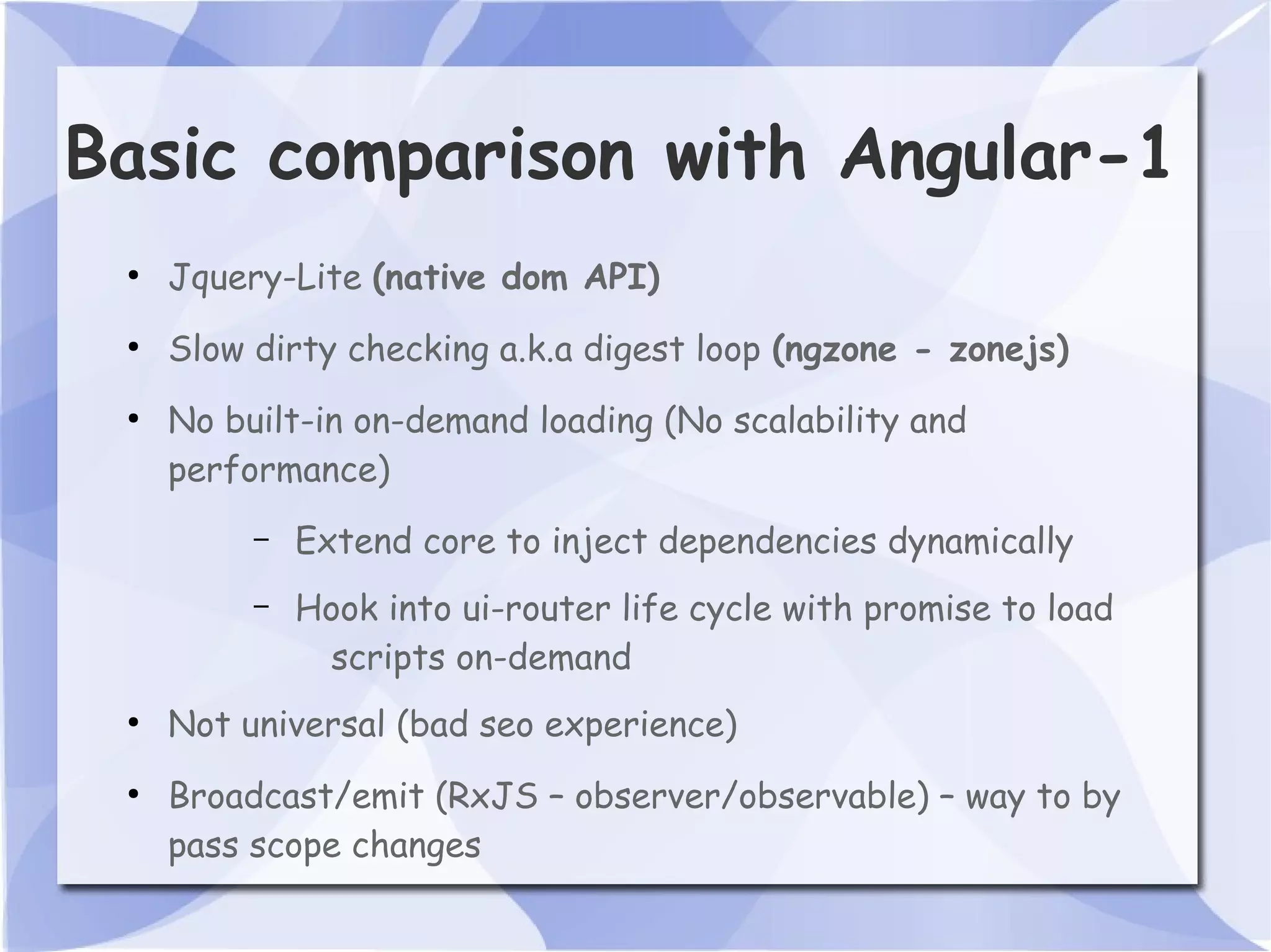 Basic comparison with Angular-1 ● Jquery-Lite (native dom API) ● Slow dirty checking a.k.a digest loop (ngzone - zonejs) ● No built-in on-demand loading (No scalability and performance) – Extend core to inject dependencies dynamically – Hook into ui-router life cycle with promise to load scripts on-demand ● Not universal (bad seo experience) ● Broadcast/emit (RxJS – observer/observable) – way to by pass scope changes 