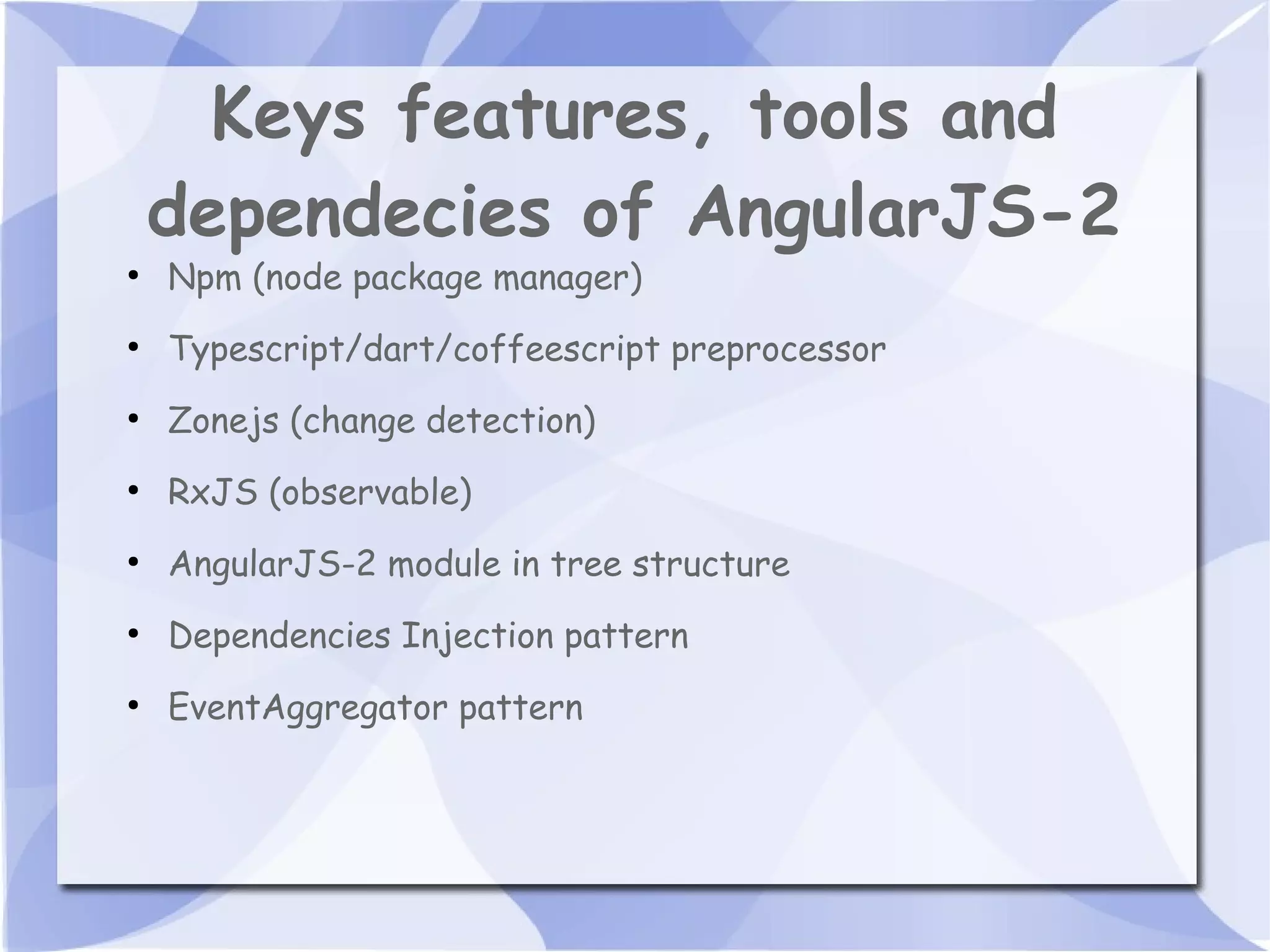 Keys features, tools and dependecies of AngularJS-2 ● Npm (node package manager) ● Typescript/dart/coffeescript preprocessor ● Zonejs (change detection) ● RxJS (observable) ● AngularJS-2 module in tree structure ● Dependencies Injection pattern ● EventAggregator pattern 