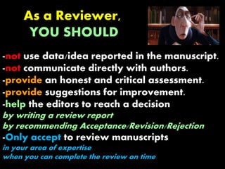 As a Reviewer,
YOU SHOULD
-not use data/idea reported in the manuscript.
-not communicate directly with authors.
-provide an honest and critical assessment.
-provide suggestions for improvement.
-help the editors to reach a decision
by writing a review report
by recommending Acceptance/Revision/Rejection
-Only accept to review manuscripts
in your area of expertise
when you can complete the review on time
 