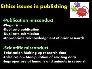 Ethics issues in publishing
-Publication misconduct
-Plagiarism
-Duplicate publication
-Duplicate submission
-Appropriate acknowledgment of prior research
-Scientific misconduct
-Fabrication-Making up research data
-Falsification- Manipulation of exciting data
-Improper use of humans and animals in research
 