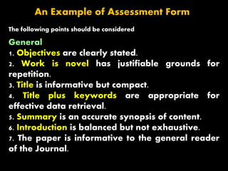 An Example of Assessment Form
The following points should be considered
General
1. Objectives are clearly stated.
2. Work is novel has justifiable grounds for
repetition.
3. Title is informative but compact.
4. Title plus keywords are appropriate for
effective data retrieval.
5. Summary is an accurate synopsis of content.
6. Introduction is balanced but not exhaustive.
7. The paper is informative to the general reader
of the Journal.
 
