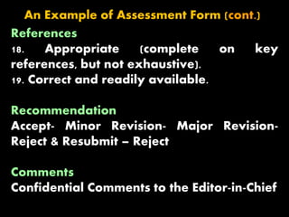 References
18. Appropriate (complete on key
references, but not exhaustive).
19. Correct and readily available.
Recommendation
Accept- Minor Revision- Major Revision-
Reject & Resubmit – Reject
Comments
Confidential Comments to the Editor-in-Chief
An Example of Assessment Form (cont.)
 