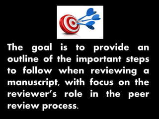 The goal is to provide an
outline of the important steps
to follow when reviewing a
manuscript, with focus on the
reviewer’s role in the peer
review process.
 