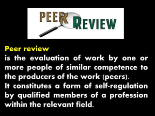Peer review
is the evaluation of work by one or
more people of similar competence to
the producers of the work (peers).
It constitutes a form of self-regulation
by qualified members of a profession
within the relevant field.
 